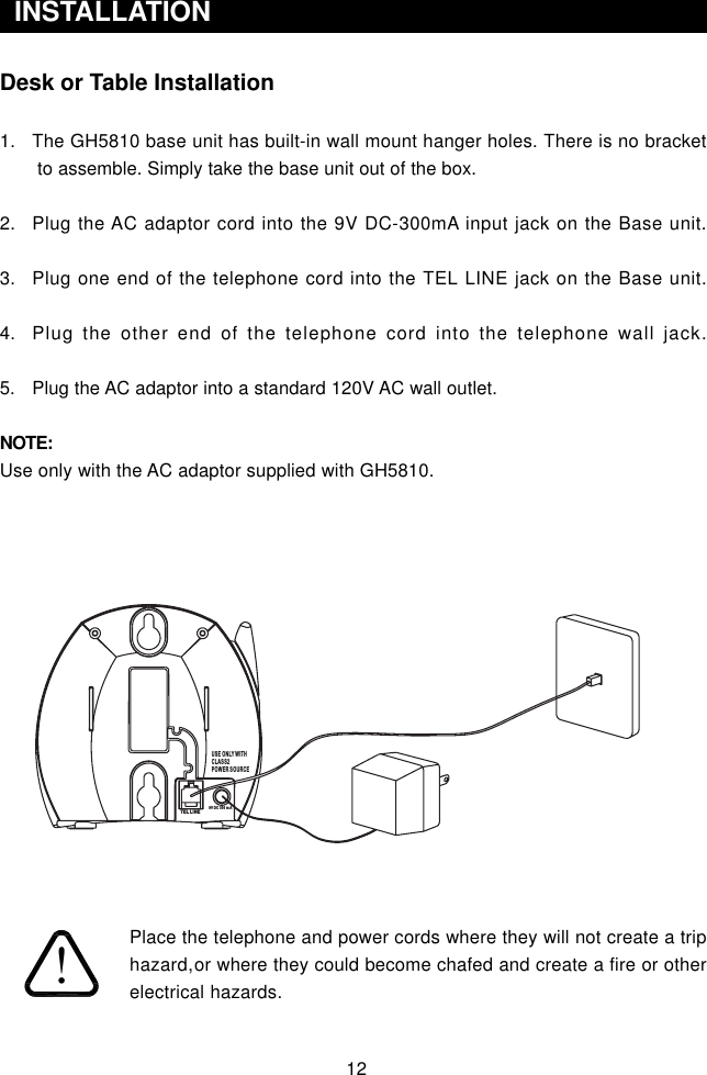 12Desk or Table Installation1. The GH5810 base unit has built-in wall mount hanger holes. There is no bracket to assemble. Simply take the base unit out of the box.2. Plug the AC adaptor cord into the 9V DC-300mA input jack on the Base unit.3. Plug one end of the telephone cord into the TEL LINE jack on the Base unit.4. Plug the other end of the telephone cord into the telephone wall jack.5. Plug the AC adaptor into a standard 120V AC wall outlet.NOTE:Use only with the AC adaptor supplied with GH5810.Place the telephone and power cords where they will not create a triphazard,or where they could become chafed and create a fire or otherelectrical hazards.  INSTALLATIONUSE ONLY WITHCLASS2POWER SOURCETEL LINE9V DC 300 m A!