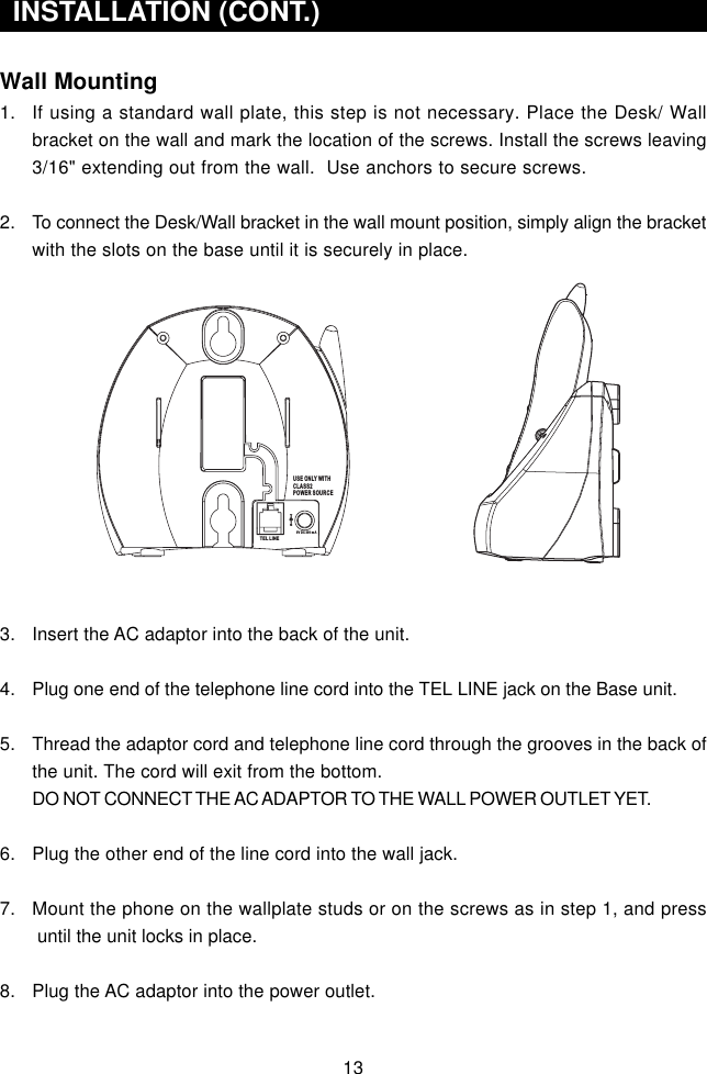 Wall Mounting1. If using a standard wall plate, this step is not necessary. Place the Desk/ Wallbracket on the wall and mark the location of the screws. Install the screws leaving3/16&quot; extending out from the wall.  Use anchors to secure screws.2. To connect the Desk/Wall bracket in the wall mount position, simply align the bracketwith the slots on the base until it is securely in place.3. Insert the AC adaptor into the back of the unit.4. Plug one end of the telephone line cord into the TEL LINE jack on the Base unit.5. Thread the adaptor cord and telephone line cord through the grooves in the back ofthe unit. The cord will exit from the bottom.DO NOT CONNECT THE AC ADAPTOR TO THE WALL POWER OUTLET YET.6. Plug the other end of the line cord into the wall jack.7. Mount the phone on the wallplate studs or on the screws as in step 1, and press until the unit locks in place.8. Plug the AC adaptor into the power outlet.INSTALLATION (CONT.)USE ONLY WITHCLASS2POWER SOURCETEL LINE9V DC 300 m A13