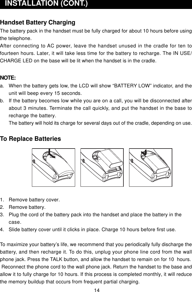 14Handset Battery ChargingThe battery pack in the handset must be fully charged for about 10 hours before usingthe telephone.After connecting to AC power, leave the handset unused in the cradle for ten tofourteen hours. Later, it will take less time for the battery to recharge. The IN USE/CHARGE LED on the base will be lit when the handset is in the cradle.NOTE:a. When the battery gets low, the LCD will show “BATTERY LOW” indicator, and theunit will beep every 15 seconds.b. If the battery becomes low while you are on a call, you will be disconnected afterabout 3 minutes. Terminate the call quickly, and put the handset in the base torecharge the battery.The battery will hold its charge for several days out of the cradle, depending on use.To Replace Batteries1. Remove battery cover.2. Remove battery.3. Plug the cord of the battery pack into the handset and place the battery in thecase.4. Slide battery cover until it clicks in place. Charge 10 hours before first use.To maximize your battery’s life, we recommend that you periodically fully discharge thebattery, and then recharge it. To do this, unplug your phone line cord from the wallphone jack. Press the TALK button, and allow the handset to remain on for 10  hours. Reconnect the phone cord to the wall phone jack. Return the handset to the base andallow it to fully charge for 10 hours. If this process is completed monthly, it will reducethe memory buildup that occurs from frequent partial charging.  INSTALLATION (CONT.)