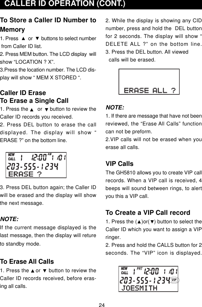 24To Store a Caller ID Number toMemory1. Press        or       buttons to select number from Caller ID list.2. Press MEM button. The LCD display  willshow “LOCATION ? X”.3.Press the location number. The LCD dis-play will show “ MEM X STORED “.Caller ID EraseTo Erase a Single Call1. Press the      or     button to review theCaller ID records you received.2. Press DEL button to erase the calldisplayed. The display will show “ERASE ?” on the bottom line.3. Press DEL button again; the Caller IDwill be erased and the display will showthe next message.NOTE:If the current message displayed is thelast message, then the display will retureto standby mode.To Erase All Calls1. Press the    or     button to review theCaller ID records received, before eras-ing all calls.  CALLER ID OPERATION (CONT.)2. While the display is showing any CIDnumber, press and hold the  DEL buttonfor 2 seconds. The display will show “DELETE ALL ?” on the bottom line.3. Press the DEL button. All viewed  calls will be erased.NOTE:1. If there are message that have not beenreviewed, the “Erase All Calls” functioncan not be preform.2.VIP calls will not be erased when youerase all calls.VIP CallsThe GH5810 allows you to create VIP callrecords. When a VIP call is received, 4beeps will sound between rings, to alertyou this a VIP call.To Create a VIP Call record1. Press the (   )or(   ) button to select theCaller ID which you want to assign a VIPringer.2. Press and hold the CALLS button for 2seconds. The “VIP” icon is displayed.ERASE ?ERASE ?NEWCALLNEWCALLAMJOESMITHNEWCALLNEWCALLPRTVIPERASE ALL ?ERASE ALL ?