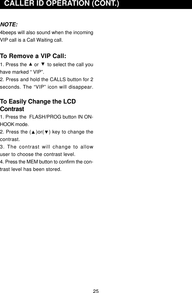 25  CALLER ID OPERATION (CONT.)NOTE:4beeps will also sound when the incomingVIP call is a Call Waiting call.To Remove a VIP Call:1. Press the     or      to select the call youhave marked “ VIP”.2. Press and hold the CALLS button for 2seconds. The “VIP” icon will disappear.To Easily Change the LCDContrast1. Press the  FLASH/PROG button IN ON-HOOK mode.2. Press the (   )or(   ) key to change thecontrast.3. The contrast will change to allowuser to choose the contrast level.4. Press the MEM button to confirm the con-trast level has been stored.