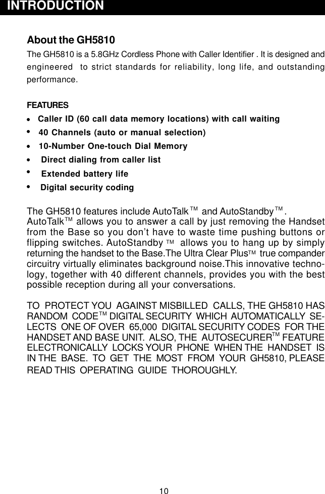 10  INTRODUCTIONAbout the GH5810The GH5810 is a 5.8GHz Cordless Phone with Caller Identifier . It is designed andengineered  to strict standards for reliability, long life, and outstandingperformance.FEATURES    Caller ID (60 call data memory locations) with call waiting   40 Channels (auto or manual selection)   10-Number One-touch Dial Memory    Direct dialing from caller list    Extended battery life     Digital security codingThe GH5810 features include AutoTalk     and AutoStandby    .AutoTalk    allows you to answer a call by just removing the Handsetfrom the Base so you don’t have to waste time pushing buttons orflipping switches. AutoStandby     allows you to hang up by simplyreturning the handset to the Base.The Ultra Clear Plus     true compandercircuitry virtually eliminates background noise.This innovative techno-logy, together with 40 different channels, provides you with the bestpossible reception during all your conversations.TO  PROTECT YOU  AGAINST MISBILLED  CALLS, THE GH5810 HASRANDOM  CODE     DIGITAL SECURITY  WHICH  AUTOMATICALLY  SE-LECTS  ONE OF OVER  65,000  DIGITAL SECURITY CODES  FOR THEHANDSET AND BASE UNIT.  ALSO, THE  AUTOSECURER    FEATUREELECTRONICALLY  LOCKS YOUR  PHONE  WHEN THE  HANDSET  ISIN THE  BASE.  TO  GET  THE  MOST  FROM  YOUR  GH5810, PLEASEREAD THIS  OPERATING  GUIDE  THOROUGHLY.TMTMTMTMTMTMTM