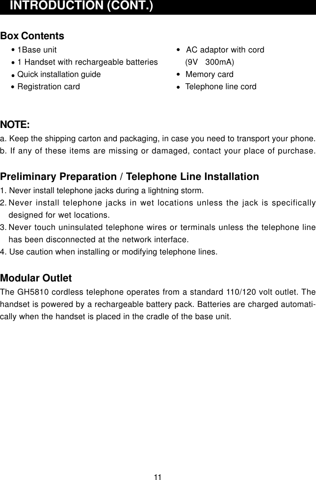 Box Contents1Base unit      AC adaptor with cord1 Handset with rechargeable batteries           (9V   300mA)Quick installation guide      Memory cardRegistration card      Telephone line cordNOTE:a. Keep the shipping carton and packaging, in case you need to transport your phone.b. If any of these items are missing or damaged, contact your place of purchase.Preliminary Preparation / Telephone Line Installation1. Never install telephone jacks during a lightning storm.2. Never install telephone jacks in wet locations unless the jack is specificallydesigned for wet locations.3. Never touch uninsulated telephone wires or terminals unless the telephone linehas been disconnected at the network interface.4. Use caution when installing or modifying telephone lines.Modular OutletThe GH5810 cordless telephone operates from a standard 110/120 volt outlet. Thehandset is powered by a rechargeable battery pack. Batteries are charged automati-cally when the handset is placed in the cradle of the base unit.   INTRODUCTION (CONT.)11