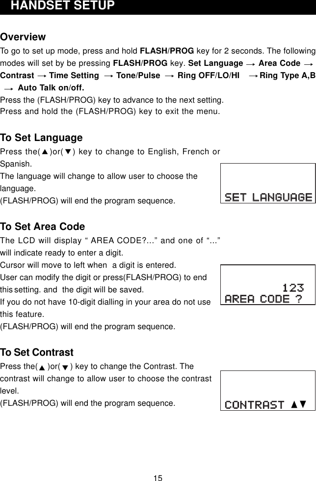 Press and hold the (FLASH/PROG) key to exit the menu.To Set LanguagePress the(   )or(   ) key to change to English, French orSpanish.The language will change to allow user to choose thelanguage.(FLASH/PROG) will end the program sequence.To Set Area CodeThe LCD will display “ AREA CODE?...” and one of “...”will indicate ready to enter a digit.Cursor will move to left when  a digit is entered.User can modify the digit or press(FLASH/PROG) to endthis setting. and  the digit will be saved.If you do not have 10-digit dialling in your area do not usethis feature.(FLASH/PROG) will end the program sequence.To Set ContrastPress the(    )or(    ) key to change the Contrast. Thecontrast will change to allow user to choose the contrastlevel.(FLASH/PROG) will end the program sequence.OverviewTo go to set up mode, press and hold FLASH/PROG key for 2 seconds. The followingmodes will set by be pressing FLASH/PROG key. Set Language      Area CodeContrast      Time Setting       Tone/Pulse       Ring OFF/LO/HI        Ring Type A,B       Auto Talk on/off.Press the (FLASH/PROG) key to advance to the next setting.   HANDSET SETUP15SET LANGUAGESET LANGUAGEAREA CODE ?AREA CODE ?123CONTRAST