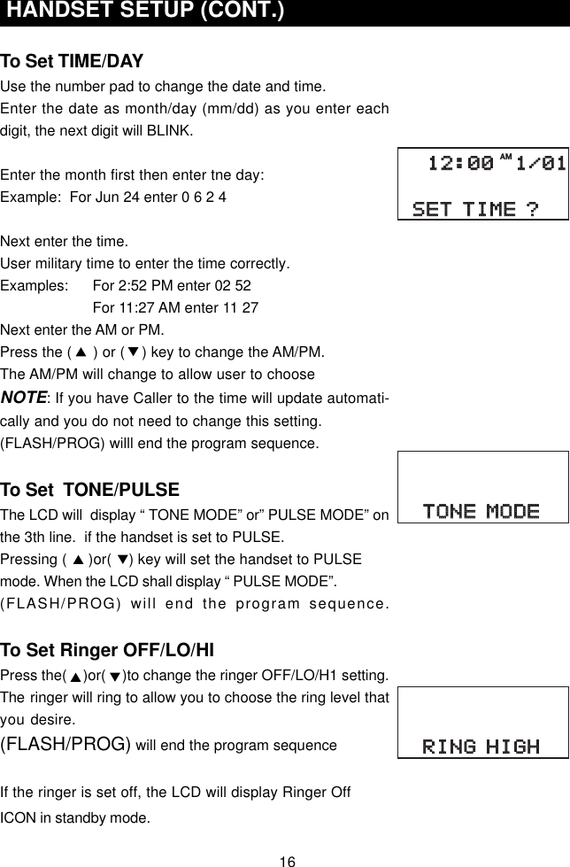 16 HANDSET SETUP (CONT.)To Set TIME/DAYUse the number pad to change the date and time.Enter the date as month/day (mm/dd) as you enter eachdigit, the next digit will BLINK.Enter the month first then enter tne day:Example:  For Jun 24 enter 0 6 2 4Next enter the time.User military time to enter the time correctly.Examples:      For 2:52 PM enter 02 52                For 11:27 AM enter 11 27Next enter the AM or PM.Press the (     ) or (    ) key to change the AM/PM.The AM/PM will change to allow user to chooseNOTE: If you have Caller to the time will update automati-cally and you do not need to change this setting.(FLASH/PROG) willl end the program sequence.To Set  TONE/PULSEThe LCD will  display “ TONE MODE” or” PULSE MODE” onthe 3th line.  if the handset is set to PULSE.Pressing (     )or(    ) key will set the handset to PULSEmode. When the LCD shall display “ PULSE MODE”.(FLASH/PROG) will end the program sequence.To Set Ringer OFF/LO/HIPress the(    )or(    )to change the ringer OFF/LO/H1 setting.The ringer will ring to allow you to choose the ring level thatyou desire.(FLASH/PROG) will end the program sequenceIf the ringer is set off, the LCD will display Ringer OffICON in standby mode.SET TIME ?SET TIME ?12:00 1/0112:00 1/01AMTONE MODETONE MODERING HIGHRING HIGH