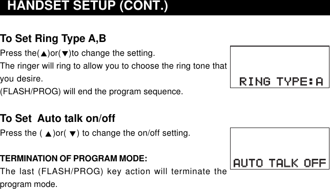 To Set Ring Type A,BPress the(   )or(   )to change the setting.The ringer will ring to allow you to choose the ring tone thatyou desire.(FLASH/PROG) will end the program sequence.To Set  Auto talk on/offPress the (    )or(    ) to change the on/off setting.TERMINATION OF PROGRAM MODE:The last (FLASH/PROG) key action will terminate theprogram mode.  HANDSET SETUP (CONT.)AUTO TALK OFFAUTO TALK OFFRING TYPE:ARING TYPE:A