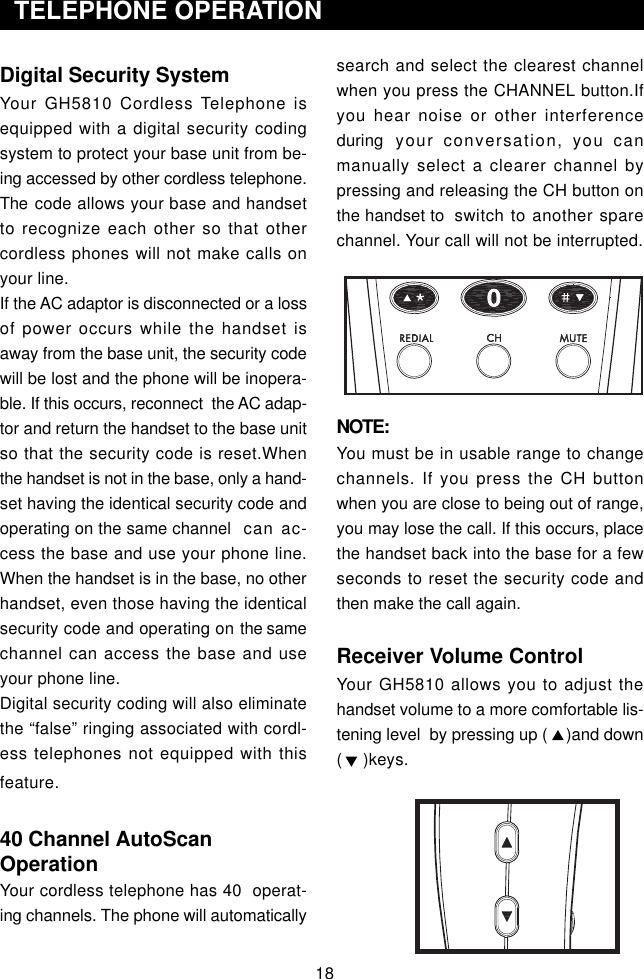 18Digital Security SystemYour GH5810 Cordless Telephone isequipped with a digital security codingsystem to protect your base unit from be-ing accessed by other cordless telephone.The code allows your base and handsetto recognize each other so that othercordless phones will not make calls onyour line.If the AC adaptor is disconnected or a lossof power occurs while the handset isaway from the base unit, the security codewill be lost and the phone will be inopera-ble. If this occurs, reconnect  the AC adap-tor and return the handset to the base unitso that the security code is reset.Whenthe handset is not in the base, only a hand-set having the identical security code andoperating on the same channel   can ac-cess the base and use your phone line.When the handset is in the base, no otherhandset, even those having the identicalsecurity code and operating on the samechannel can access the base and useyour phone line.Digital security coding will also eliminatethe “false” ringing associated with cordl-ess telephones not equipped with thisfeature.40 Channel AutoScanOperationYour cordless telephone has 40  operat-ing channels. The phone will automatically  TELEPHONE OPERATIONsearch and select the clearest channelwhen you press the CHANNEL button.Ifyou hear noise or other interferenceduring your conversation, you canmanually select a clearer channel bypressing and releasing the CH button onthe handset to switch to another sparechannel. Your call will not be interrupted.NOTE:You must be in usable range to changechannels. If you press the CH buttonwhen you are close to being out of range,you may lose the call. If this occurs, placethe handset back into the base for a fewseconds to reset the security code andthen make the call again.Receiver Volume ControlYour GH5810 allows you to adjust thehandset volume to a more comfortable lis-tening level  by pressing up (    )and down(    )keys.