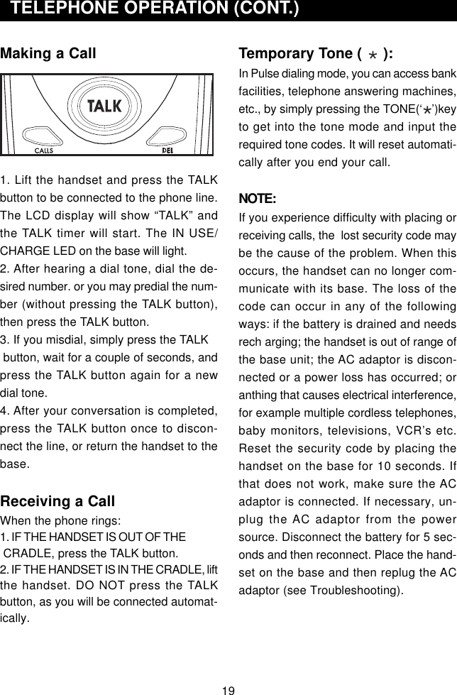 Making a Call1. Lift the handset and press the TALKbutton to be connected to the phone line.The LCD display will show “TALK” andthe TALK timer will start. The IN USE/CHARGE LED on the base will light.2. After hearing a dial tone, dial the de-sired number. or you may predial the num-ber (without pressing the TALK button),then press the TALK button.3. If you misdial, simply press the TALK button, wait for a couple of seconds, andpress the TALK button again for a newdial tone.4. After your conversation is completed,press the TALK button once to discon-nect the line, or return the handset to thebase.Receiving a CallWhen the phone rings:1. IF THE HANDSET IS OUT OF THE CRADLE, press the TALK button.2. IF THE HANDSET IS IN THE CRADLE, liftthe handset. DO NOT press the TALKbutton, as you will be connected automat-ically.  TELEPHONE OPERATION (CONT.)Temporary Tone (     ):In Pulse dialing mode, you can access bankfacilities, telephone answering machines,etc., by simply pressing the TONE(‘   ’)keyto get into the tone mode and input therequired tone codes. It will reset automati-cally after you end your call.NOTE:If you experience difficulty with placing orreceiving calls, the  lost security code maybe the cause of the problem. When thisoccurs, the handset can no longer com-municate with its base. The loss of thecode can occur in any of the followingways: if the battery is drained and needsrech arging; the handset is out of range ofthe base unit; the AC adaptor is discon-nected or a power loss has occurred; oranthing that causes electrical interference,for example multiple cordless telephones,baby monitors, televisions, VCR’s etc.Reset the security code by placing thehandset on the base for 10 seconds. Ifthat does not work, make sure the ACadaptor is connected. If necessary, un-plug the AC adaptor from the powersource. Disconnect the battery for 5 sec-onds and then reconnect. Place the hand-set on the base and then replug the ACadaptor (see Troubleshooting).19