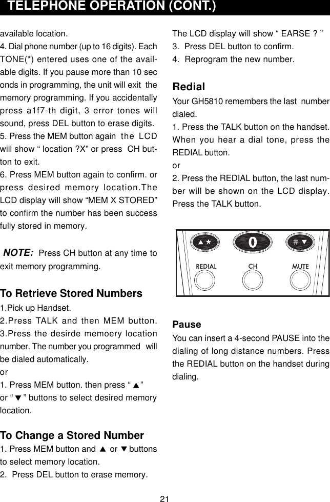 The LCD display will show “ EARSE ? ”3.  Press DEL button to confirm.4.  Reprogram the new number.RedialYour GH5810 remembers the last  numberdialed.1. Press the TALK button on the handset.When you hear a dial tone, press theREDIAL button.or2. Press the REDIAL button, the last num-ber will be shown on the LCD display.Press the TALK button.PauseYou can insert a 4-second PAUSE into thedialing of long distance numbers. Pressthe REDIAL button on the handset duringdialing.available location.4. Dial phone number (up to 16 digits). EachTONE(*) entered uses one of the avail-able digits. If you pause more than 10 seconds in programming, the unit will exit  thememory programming. If you accidentallypress a1f7-th digit, 3 error tones willsound, press DEL button to erase digits.5. Press the MEM button again the LCDwill show “ location ?X” or press  CH but-ton to exit.6. Press MEM button again to confirm. orpress desired memory location.TheLCD display will show “MEM X STORED”to confirm the number has been successfully stored in memory. NOTE:  Press CH button at any time toexit memory programming.To Retrieve Stored Numbers1.Pick up Handset.2.Press TALK and then MEM button.3.Press the desirde memoery locationnumber. The number you programmed   willbe dialed automatically.or1. Press MEM button. then press “    ”or “    ” buttons to select desired memorylocation.To Change a Stored Number1. Press MEM button and      or     buttonsto select memory location.2.  Press DEL button to erase memory.  TELEPHONE OPERATION (CONT.)21