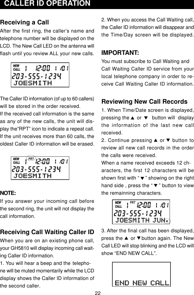 22Receiving a CallAfter the first ring, the caller’s name andtelephone number will be displayed on theLCD. The New Call LED on the antenna willflash until you review ALL your new calls.The Caller ID information (of up to 60 callers)will be stored in the order received.If the received call information is the sameas any of the new calls, the unit will dis-play the”RPT” icon to indicate a repeat call.If the unit receives more than 60 calls, theoldest Caller ID information will be erased.NOTE:If you answer your incoming call beforethe second ring, the unit will not display thecall information.Receiving Call Waiting Caller IDWhen you are on an existing phone call,your GH5810 will display incoming call wait-ing Caller ID information.1. You will hear a beep and the telepho-ne will be muted momentarily while the LCDdisplay shows the Caller ID information ofthe second caller.2. When you access the Call Waiting call,the Caller ID information will disappear andthe Time/Day screen will be displayed.IMPORTANT:You must subscribe to Call Waiting andCall Waiting Caller ID service from yourlocal telephone company in order to re-ceive Call Waiting Caller ID information.Reviewing New Call Records1. When Time/Date screen is displayed,pressing the     or       button will  displaythe information of the last new callreceived.2. Continue pressing    or    button toreview all new call records in the orderthe calls were received.When a name received exceeds 12 ch-aracters, the first 12 characters will beshown first with “    ” showing on the righthand side , press the “    ” button to viewthe remainning characters.3. After the final call has been displayed,press the     or    button again. The NewCall LED will stop blinking and the LCD willshow “END NEW CALL”.  CALLER ID OPERATIONJOESMITHNEWCALLNEWCALLJOESMITHNEWCALLNEWCALLPRTJOESMITH JUNJOESMITH JUNNEWCALLNEWCALLPRTEND NEW CALLEND NEW CALL