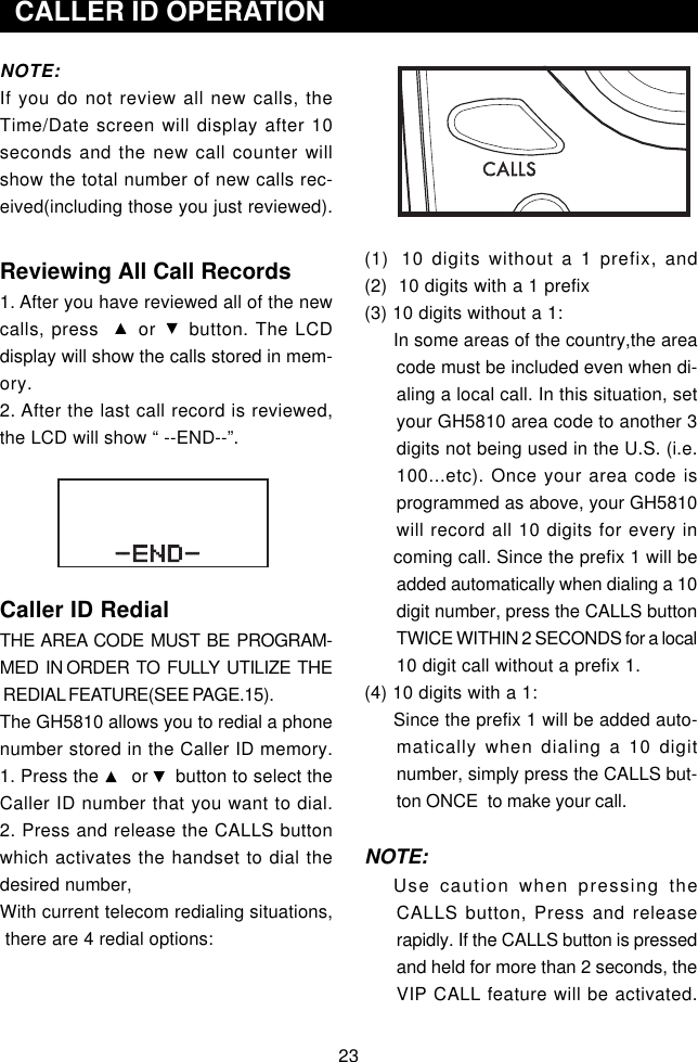 (1)  10 digits without a 1 prefix, and(2)  10 digits with a 1 prefix(3) 10 digits without a 1:In some areas of the country,the areacode must be included even when di-aling a local call. In this situation, setyour GH5810 area code to another 3digits not being used in the U.S. (i.e.100...etc). Once your area code isprogrammed as above, your GH5810will record all 10 digits for every incoming call. Since the prefix 1 will beadded automatically when dialing a 10digit number, press the CALLS buttonTWICE WITHIN 2 SECONDS for a local10 digit call without a prefix 1.(4) 10 digits with a 1:Since the prefix 1 will be added auto-matically when dialing a 10 digitnumber, simply press the CALLS but-ton ONCE  to make your call.NOTE:Use caution when pressing theCALLS button, Press and releaserapidly. If the CALLS button is pressedand held for more than 2 seconds, theVIP CALL feature will be activated.NOTE:If you do not review all new calls, theTime/Date screen will display after 10seconds and the new call counter willshow the total number of new calls rec-eived(including those you just reviewed).Reviewing All Call Records1. After you have reviewed all of the newcalls, press      or     button. The LCDdisplay will show the calls stored in mem-ory.2. After the last call record is reviewed,the LCD will show “ --END--”.Caller ID RedialTHE  AREA  CODE  MUST  BE  PROGRAM-MED  IN ORDER  TO  FULLY  UTILIZE  THE REDIAL FEATURE(SEE PAGE.15).The GH5810 allows you to redial a phonenumber stored in the Caller ID memory.1. Press the      or     button to select theCaller ID number that you want to dial.2. Press and release the CALLS buttonwhich activates the handset to dial thedesired number,With current telecom redialing situations, there are 4 redial options:  CALLER ID OPERATION23-END-