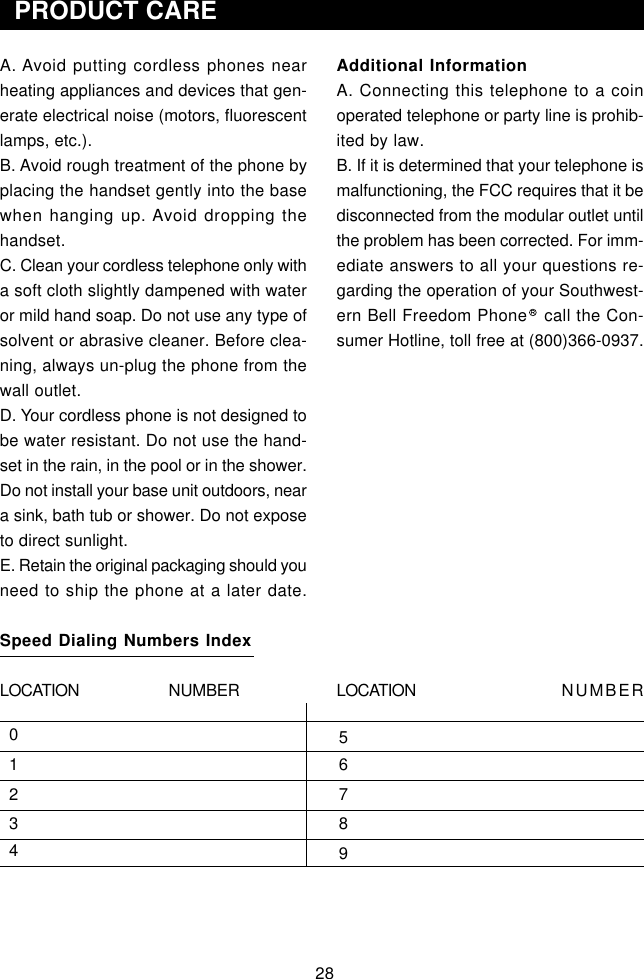 28  PRODUCT CAREAdditional InformationA. Connecting this telephone to a coinoperated telephone or party line is prohib-ited by law.B. If it is determined that your telephone ismalfunctioning, the FCC requires that it bedisconnected from the modular outlet untilthe problem has been corrected. For imm-ediate answers to all your questions re-garding the operation of your Southwest-ern Bell Freedom Phone   call the Con-sumer Hotline, toll free at (800)366-0937.LOCATION             NUMBER  0  1  2  3  4       5       6       7       8       9A. Avoid putting cordless phones nearheating appliances and devices that gen-erate electrical noise (motors, fluorescentlamps, etc.).B. Avoid rough treatment of the phone byplacing the handset gently into the basewhen hanging up. Avoid dropping thehandset.C. Clean your cordless telephone only witha soft cloth slightly dampened with wateror mild hand soap. Do not use any type ofsolvent or abrasive cleaner. Before clea-ning, always un-plug the phone from thewall outlet.D. Your cordless phone is not designed tobe water resistant. Do not use the hand-set in the rain, in the pool or in the shower.Do not install your base unit outdoors, neara sink, bath tub or shower. Do not exposeto direct sunlight.E. Retain the original packaging should youneed to ship the phone at a later date.Speed Dialing Numbers IndexLOCATION             NUMBER