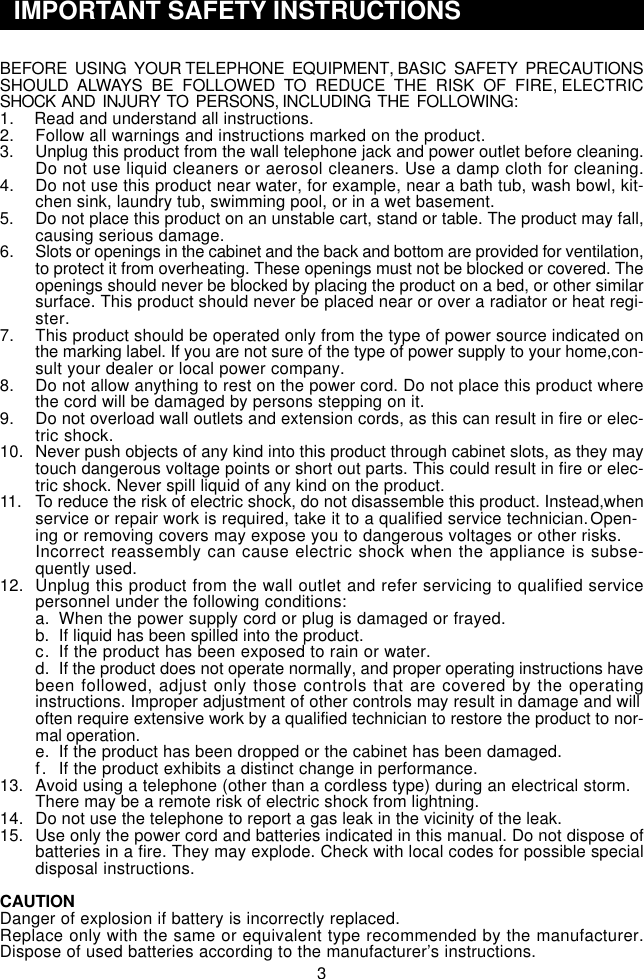 BEFORE  USING  YOUR TELEPHONE  EQUIPMENT, BASIC  SAFETY  PRECAUTIONSSHOULD  ALWAYS  BE  FOLLOWED  TO  REDUCE  THE  RISK  OF  FIRE, ELECTRICSHOCK  AND  INJURY  TO  PERSONS, INCLUDING  THE  FOLLOWING:1.  Read and understand all instructions.2. Follow all warnings and instructions marked on the product.3. Unplug this product from the wall telephone jack and power outlet before cleaning.Do not use liquid cleaners or aerosol cleaners. Use a damp cloth for cleaning.4. Do not use this product near water, for example, near a bath tub, wash bowl, kit-chen sink, laundry tub, swimming pool, or in a wet basement.5. Do not place this product on an unstable cart, stand or table. The product may fall,causing serious damage.6. Slots or openings in the cabinet and the back and bottom are provided for ventilation,to protect it from overheating. These openings must not be blocked or covered. Theopenings should never be blocked by placing the product on a bed, or other similarsurface. This product should never be placed near or over a radiator or heat regi-ster.7. This product should be operated only from the type of power source indicated onthe marking label. If you are not sure of the type of power supply to your home,con-sult your dealer or local power company.8. Do not allow anything to rest on the power cord. Do not place this product wherethe cord will be damaged by persons stepping on it.9. Do not overload wall outlets and extension cords, as this can result in fire or elec-tric shock.10. Never push objects of any kind into this product through cabinet slots, as they maytouch dangerous voltage points or short out parts. This could result in fire or elec-tric shock. Never spill liquid of any kind on the product.11. To reduce the risk of electric shock, do not disassemble this product. Instead,whenservice or repair work is required, take it to a qualified service technician.Open-ing or removing covers may expose you to dangerous voltages or other risks.Incorrect reassembly can cause electric shock when the appliance is subse-quently used.12. Unplug this product from the wall outlet and refer servicing to qualified servicepersonnel under the following conditions:a. When the power supply cord or plug is damaged or frayed.b. If liquid has been spilled into the product.c. If the product has been exposed to rain or water.d. If the product does not operate normally, and proper operating instructions havebeen followed, adjust only those controls that are covered by the operatinginstructions. Improper adjustment of other controls may result in damage and willoften require extensive work by a qualified technician to restore the product to nor-mal operation.e. If the product has been dropped or the cabinet has been damaged.f. If the product exhibits a distinct change in performance.13. Avoid using a telephone (other than a cordless type) during an electrical storm.There may be a remote risk of electric shock from lightning.14. Do not use the telephone to report a gas leak in the vicinity of the leak.15. Use only the power cord and batteries indicated in this manual. Do not dispose ofbatteries in a fire. They may explode. Check with local codes for possible specialdisposal instructions.CAUTIONDanger of explosion if battery is incorrectly replaced.Replace only with the same or equivalent type recommended by the manufacturer.Dispose of used batteries according to the manufacturer’s instructions.3322233 333  IMPORTANT SAFETY INSTRUCTIONS