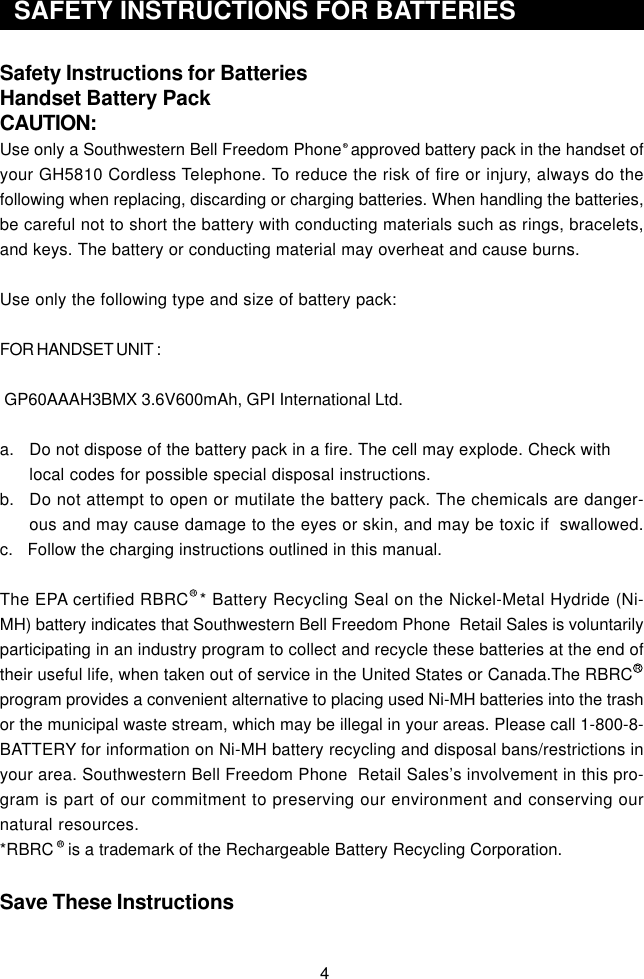 4Safety Instructions for BatteriesHandset Battery PackCAUTION:Use only a Southwestern Bell Freedom Phone  approved battery pack in the handset ofyour GH5810 Cordless Telephone. To reduce the risk of fire or injury, always do thefollowing when replacing, discarding or charging batteries. When handling the batteries,be careful not to short the battery with conducting materials such as rings, bracelets,and keys. The battery or conducting material may overheat and cause burns.Use only the following type and size of battery pack:FOR HANDSET UNIT : GP60AAAH3BMX 3.6V600mAh, GPI International Ltd.a. Do not dispose of the battery pack in a fire. The cell may explode. Check withlocal codes for possible special disposal instructions.b. Do not attempt to open or mutilate the battery pack. The chemicals are danger-ous and may cause damage to the eyes or skin, and may be toxic if  swallowed.c.   Follow the charging instructions outlined in this manual.The EPA certified RBRC  * Battery Recycling Seal on the Nickel-Metal Hydride (Ni-MH) battery indicates that Southwestern Bell Freedom Phone  Retail Sales is voluntarilyparticipating in an industry program to collect and recycle these batteries at the end oftheir useful life, when taken out of service in the United States or Canada.The RBRCprogram provides a convenient alternative to placing used Ni-MH batteries into the trashor the municipal waste stream, which may be illegal in your areas. Please call 1-800-8-BATTERY for information on Ni-MH battery recycling and disposal bans/restrictions inyour area. Southwestern Bell Freedom Phone  Retail Sales’s involvement in this pro-gram is part of our commitment to preserving our environment and conserving ournatural resources.*RBRC   is a trademark of the Rechargeable Battery Recycling Corporation.Save These Instructions44  SAFETY INSTRUCTIONS FOR BATTERIES