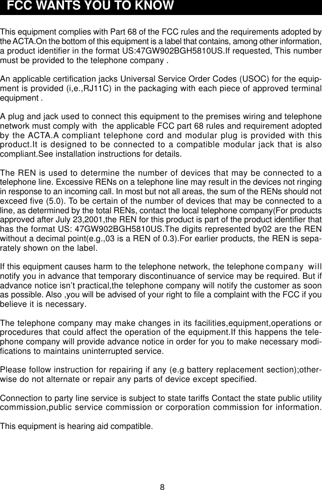 8This equipment complies with Part 68 of the FCC rules and the requirements adopted bythe ACTA.On the bottom of this equipment is a label that contains, among other information,a product identifier in the format US:47GW902BGH5810US.If requested, This numbermust be provided to the telephone company .An applicable certification jacks Universal Service Order Codes (USOC) for the equip-ment is provided (i,e.,RJ11C) in the packaging with each piece of approved terminalequipment .A plug and jack used to connect this equipment to the premises wiring and telephonenetwork must comply with  the applicable FCC part 68 rules and requirement adoptedby the ACTA.A compliant telephone cord and modular plug is provided with thisproduct.It is designed to be connected to a compatible modular jack that is alsocompliant.See installation instructions for details.The REN is used to determine the number of devices that may be connected to atelephone line. Excessive RENs on a telephone line may result in the devices not ringingin response to an incoming call. In most but not all areas, the sum of the RENs should notexceed five (5.0). To be certain of the number of devices that may be connected to aline, as determined by the total RENs, contact the local telephone company(For productsapproved after July 23,2001,the REN for this product is part of the product identifier thathas the format US: 47GW902BGH5810US.The digits represented by02 are the RENwithout a decimal point(e.g.,03 is a REN of 0.3).For earlier products, the REN is sepa-rately shown on the label.If this equipment causes harm to the telephone network, the telephone company willnotify you in advance that temporary discontinuance of service may be required. But ifadvance notice isn’t practical,the telephone company will notify the customer as soonas possible. Also ,you will be advised of your right to file a complaint with the FCC if youbelieve it is necessary.The telephone company may make changes in its facilities,equipment,operations orprocedures that could affect the operation of the equipment.If this happens the tele-phone company will provide advance notice in order for you to make necessary modi-fications to maintains uninterrupted service.Please follow instruction for repairing if any (e.g battery replacement section);other-wise do not alternate or repair any parts of device except specified.Connection to party line service is subject to state tariffs Contact the state public utilitycommission,public service commission or corporation commission for information.This equipment is hearing aid compatible.  FCC WANTS YOU TO KNOW