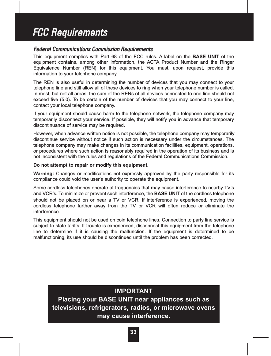 33FFeeddeerraallCCoommmmuunniiccaattiioonnssCCoommmmiissssiioonnRReeqquuiirreemmeennttssThis equipment complies with Part 68 of the FCC rules. A label on the BASE UNIT of theequipment contains, among other information, the ACTA Product Number and the RingerEquivalence Number (REN) for this equipment. You must, upon request, provide thisinformation to your telephone company.The REN is also useful in determining the number of devices that you may connect to yourtelephone line and still allow all of these devices to ring when your telephone number is called.In most, but not all areas, the sum of the RENs of all devices connected to one line should notexceed five (5.0). To be certain of the number of devices that you may connect to your line,contact your local telephone company.If your equipment should cause harm to the telephone network, the telephone company maytemporarily disconnect your service. If possible, they will notify you in advance that temporarydiscontinuance of service may be required.However, when advance written notice is not possible, the telephone company may temporarilydiscontinue service without notice if such action is necessary under the circumstances. Thetelephone company may make changes in its communication facilities, equipment, operations,or procedures where such action is reasonably required in the operation of its business and isnot inconsistent with the rules and regulations of the Federal Communications Commission.Do not attempt to repair or modify this equipment.Warning: Changes or modifications not expressly approved by the party responsible for itscompliance could void the user’s authority to operate the equipment.Some cordless telephones operate at frequencies that may cause interference to nearby TV’sand VCR’s. To minimize or prevent such interference, the BASE UNIT of the cordless telephoneshould not be placed on or near a TV or VCR. If interference is experienced, moving thecordless telephone farther away from the TV or VCR will often reduce or eliminate theinterference.This equipment should not be used on coin telephone lines. Connection to party line service issubject to state tariffs. If trouble is experienced, disconnect this equipment from the telephoneline to determine if it is causing the malfunction. If the equipment is determined to bemalfunctioning, its use should be discontinued until the problem has been corrected.FFCCCCRReeqquuiirreemmeennttssIMPORTANTPlacing your BASE UNIT near appliances such astelevisions, refrigerators, radios, or microwave ovensmay cause interference.