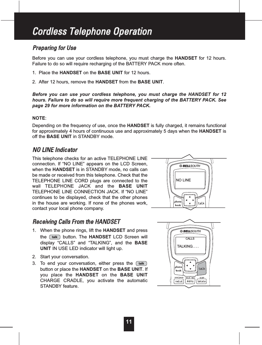 11PPrreeppaarriinnggffoorrUUsseeBefore you can use your cordless telephone, you must charge the HANDSET for 12 hours.Failure to do so will require recharging of the BATTERY PACK more often.1. Place the HANDSET on the BASE UNIT for 12 hours.2. After 12 hours, remove the HANDSET from the BASE UNIT.Before you can use your cordless telephone, you must charge the HANDSET for 12hours. Failure to do so will require more frequent charging of the BATTERY PACK. Seepage 29 for more information on the BATTERY PACK.NOTE:Depending on the frequency of use, once the HANDSET is fully charged, it remains functionalfor approximately 4 hours of continuous use and approximately 5 days when the HANDSET isoff the BASE UNIT in STANDBY mode.NNOOLLIINNEEIInnddiiccaattoorrThis telephone checks for an active TELEPHONE LINEconnection. If “NO LINE” appears on the LCD Screen,when the HANDSET is in STANDBY mode, no calls canbe made or received from this telephone. Check that theTELEPHONE LINE CORD plugs are connected to thewall TELEPHONE JACK and the BASE UNITTELEPHONE LINE CONNECTION JACK. If “NO LINE”continues to be displayed, check that the other phonesin the house are working. If none of the phones work,contact your local phone company.RReecceeiivviinnggCCaallllssFFrroommtthheeHHAANNDDSSEETT1. When the phone rings, lift the HANDSET and pressthe button. The HANDSET LCD Screen willdisplay “CALLS” and “TALKING”, and the BASEUNIT IN USE LED indicator will light up.2. Start your conversation.3. To end your conversation, either press thebutton or place the HANDSET on the BASE UNIT.Ifyou place the HANDSET on the BASE UNITCHARGE CRADLE, you activate the automaticSTANDBY feature.talktalkCCoorrddlleessssTTeelleepphhoonneeOOppeerraattiioonnNO LINETALKING....CALLS
