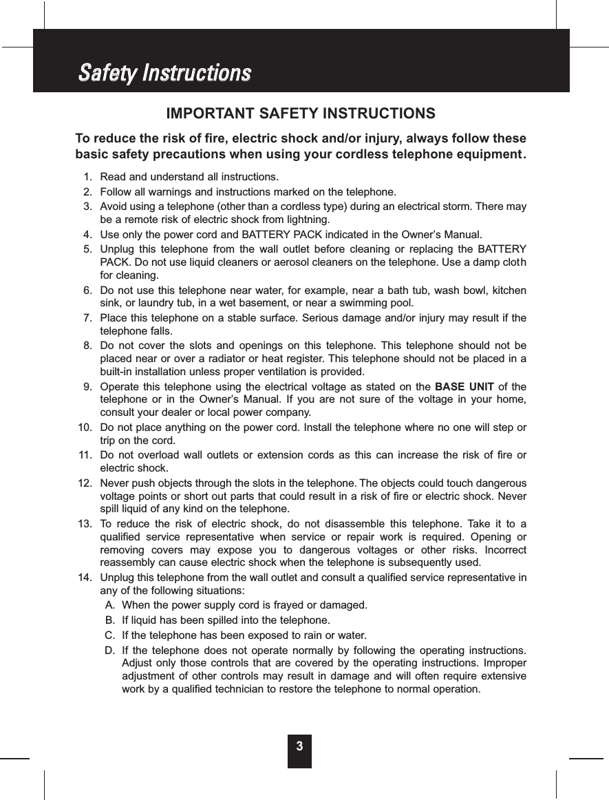 3IMPORTANT SAFETY INSTRUCTIONSTo reduce the risk of fire, electric shock and/or injury, always follow thesebasic safety precautions when using your cordless telephone equipment.1. Read and understand all instructions.2. Follow all warnings and instructions marked on the telephone.3. Avoid using a telephone (other than a cordless type) during an electrical storm. There maybe a remote risk of electric shock from lightning.4. Use only the power cord and BATTERY PACK indicated in the Owner’s Manual.5. Unplug this telephone from the wall outlet before cleaning or replacing the BATTERYPACK. Do not use liquid cleaners or aerosol cleaners on the telephone. Use a damp clothfor cleaning.6. Do not use this telephone near water, for example, near a bath tub, wash bowl, kitchensink, or laundry tub, in a wet basement, or near a swimming pool.7. Place this telephone on a stable surface. Serious damage and/or injury may result if thetelephone falls.8. Do not cover the slots and openings on this telephone. This telephone should not beplaced near or over a radiator or heat register. This telephone should not be placed in abuilt-in installation unless proper ventilation is provided.9. Operate this telephone using the electrical voltage as stated on the BASE UNIT of thetelephone or in the Owner’s Manual. If you are not sure of the voltage in your home,consult your dealer or local power company.10. Do not place anything on the power cord. Install the telephone where no one will step ortrip on the cord.11. Do not overload wall outlets or extension cords as this can increase the risk of fire orelectric shock.12. Never push objects through the slots in the telephone. The objects could touch dangerousvoltage points or short out parts that could result in a risk of fire or electric shock. Neverspill liquid of any kind on the telephone.13. To reduce the risk of electric shock, do not disassemble this telephone. Take it to aqualified service representative when service or repair work is required. Opening orremoving covers may expose you to dangerous voltages or other risks. Incorrectreassembly can cause electric shock when the telephone is subsequently used.14. Unplug this telephone from the wall outlet and consult a qualified service representative inany of the following situations:A. When the power supply cord is frayed or damaged.B. If liquid has been spilled into the telephone.C. If the telephone has been exposed to rain or water.D. If the telephone does not operate normally by following the operating instructions.Adjust only those controls that are covered by the operating instructions. Improperadjustment of other controls may result in damage and will often require extensivework by a qualified technician to restore the telephone to normal operation.SSaaffeettyyIInnssttrruuccttiioonnss