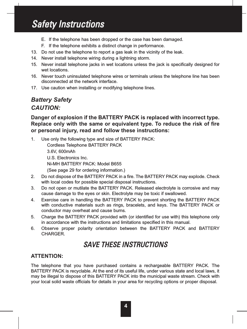 E. If the telephone has been dropped or the case has been damaged.F. If the telephone exhibits a distinct change in performance.13. Do not use the telephone to report a gas leak in the vicinity of the leak.14. Never install telephone wiring during a lightning storm.15. Never install telephone jacks in wet locations unless the jack is specifically designed forwet locations.16. Never touch uninsulated telephone wires or terminals unless the telephone line has beendisconnected at the network interface.17. Use caution when installing or modifying telephone lines.Battery SafetyCAUTION:Danger of explosion if the BATTERY PACK is replaced with incorrect type.Replace only with the same or equivalent type. To reduce the risk of fireor personal injury, read and follow these instructions:1. Use only the following type and size of BATTERY PACK:Cordless Telephone BATTERY PACK3.6V, 600mAhU.S. Electronics Inc.Ni-MH BATTERY PACK: Model B655(See page 29 for ordering information.)2. Do not dispose of the BATTERY PACK in a fire. The BATTERY PACK may explode. Checkwith local codes for possible special disposal instructions.3. Do not open or mutilate the BATTERY PACK. Released electrolyte is corrosive and maycause damage to the eyes or skin. Electrolyte may be toxic if swallowed.4. Exercise care in handling the BATTERY PACK to prevent shorting the BATTERY PACKwith conductive materials such as rings, bracelets, and keys. The BATTERY PACK orconductor may overheat and cause burns.5. Charge the BATTERY PACK provided with (or identified for use with) this telephone onlyin accordance with the instructions and limitations specified in this manual.6. Observe proper polarity orientation between the BATTERY PACK and BATTERYCHARGER.SSAAVVEETTHHEESSEEIINNSSTTRRUUCCTTIIOONNSSATTENTION:The telephone that you have purchased contains a rechargeable BATTERY PACK. TheBATTERY PACK is recyclable. At the end of its useful life, under various state and local laws, itmay be illegal to dispose of this BATTERY PACK into the municipal waste stream. Check withyour local solid waste officials for details in your area for recycling options or proper disposal.SSaaffeettyyIInnssttrruuccttiioonnss4