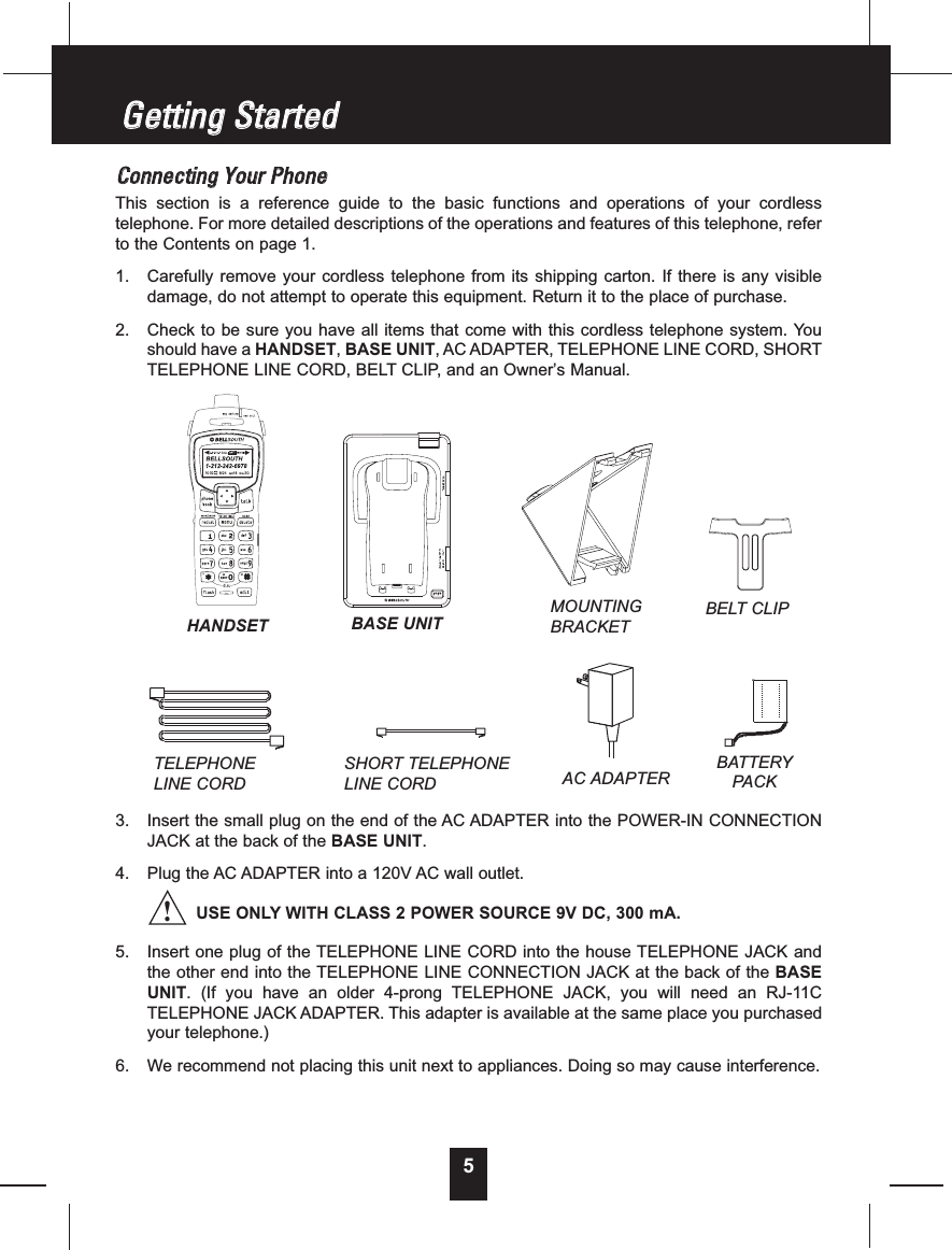 5CCoonnnneeccttiinnggYYoouurrPPhhoonneeThis section is a reference guide to the basic functions and operations of your cordlesstelephone. For more detailed descriptions of the operations and features of this telephone, referto the Contents on page 1.1. Carefully remove your cordless telephone from its shipping carton. If there is any visibledamage, do not attempt to operate this equipment. Return it to the place of purchase.2. Check to be sure you have all items that come with this cordless telephone system. Youshould have a HANDSET,BASE UNIT, AC ADAPTER, TELEPHONE LINE CORD, SHORTTELEPHONE LINE CORD, BELT CLIP, and an Owner’s Manual.3. Insert the small plug on the end of the AC ADAPTER into the POWER-IN CONNECTIONJACK at the back of the BASE UNIT.4. Plug the AC ADAPTER into a 120V AC wall outlet.USE ONLY WITH CLASS 2 POWER SOURCE 9V DC, 300 mA.5. Insert one plug of the TELEPHONE LINE CORD into the house TELEPHONE JACK andthe other end into the TELEPHONE LINE CONNECTION JACK at the back of the BASEUNIT. (If you have an older 4-prong TELEPHONE JACK, you will need an RJ-11CTELEPHONE JACK ADAPTER. This adapter is available at the same place you purchasedyour telephone.)6. We recommend not placing this unit next to appliances. Doing so may cause interference.GGeettttiinnggSSttaarrtteeddTELEPHONELINE CORDSHORT TELEPHONELINE CORDBELT CLIPAC ADAPTERBATTERYPAC KHANDSET BASE UNIT!MOUNTINGBRACKET