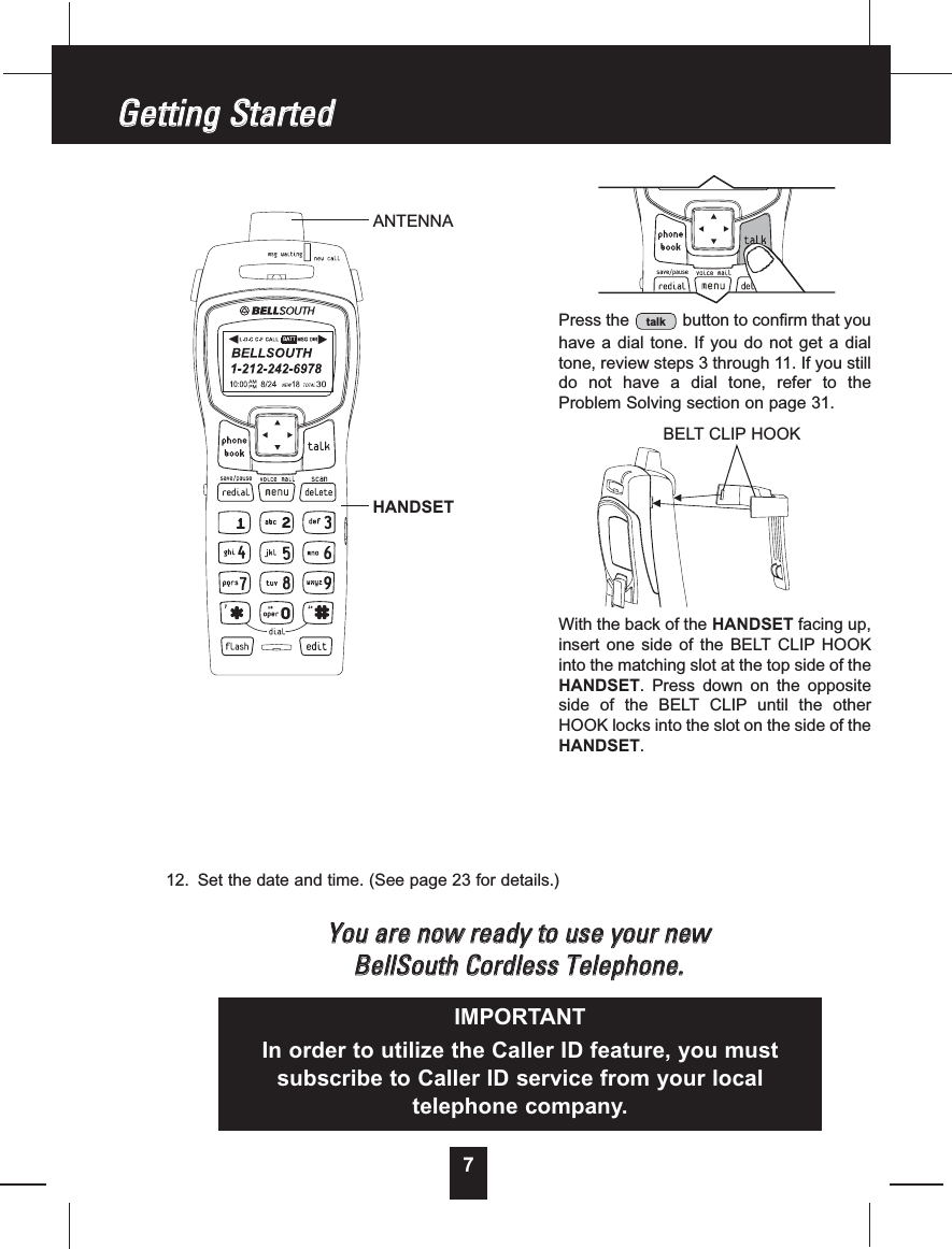 712. Set the date and time. (See page 23 for details.)YYoouuaarreennoowwrreeaaddyyttoouusseeyyoouurrnneewwBBeellllSSoouutthhCCoorrddlleessssTTeelleepphhoonnee..GGeettttiinnggSSttaarrtteeddPress the button to confirm that youhave a dial tone. If you do not get a dialtone, review steps 3 through 11. If you stilldo not have a dial tone, refer to theProblem Solving section on page 31.With the back of the HANDSET facing up,insert one side of the BELT CLIP HOOKinto the matching slot at the top side of theHANDSET. Press down on the oppositeside of the BELT CLIP until the otherHOOK locks into the slot on the side of theHANDSET.talkIMPORTANTIn order to utilize the Caller ID feature, you mustsubscribe to Caller ID service from your localtelephone company.ANTENNAHANDSETBELT CLIP HOOK