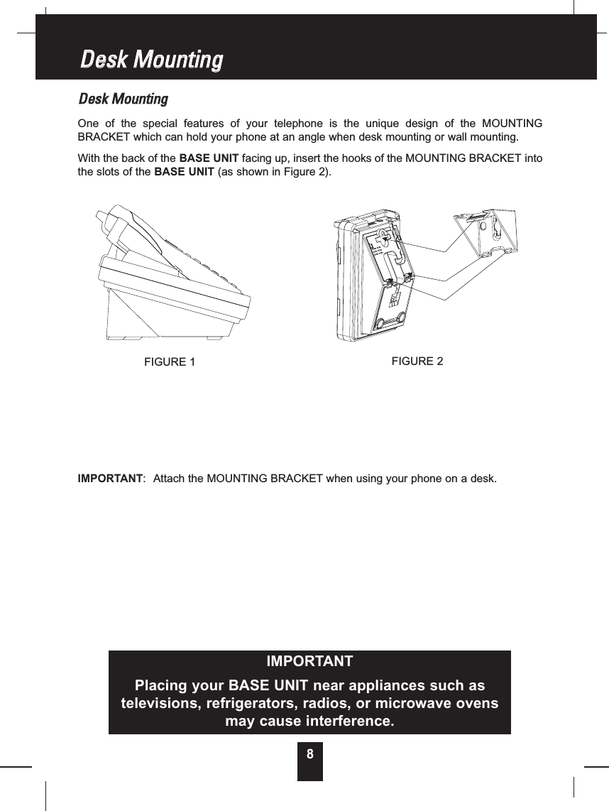 8DDeesskkMMoouunnttiinnggOne of the special features of your telephone is the unique design of the MOUNTINGBRACKET which can hold your phone at an angle when desk mounting or wall mounting.With the back of the BASE UNIT facing up, insert the hooks of the MOUNTING BRACKET intothe slots of the BASE UNIT (as shown in Figure 2).IMPORTANT: Attach the MOUNTING BRACKET when using your phone on a desk.DDeesskkMMoouunnttiinnggIMPORTANTPlacing your BASE UNIT near appliances such astelevisions, refrigerators, radios, or microwave ovensmay cause interference.FIGURE 1 FIGURE 2
