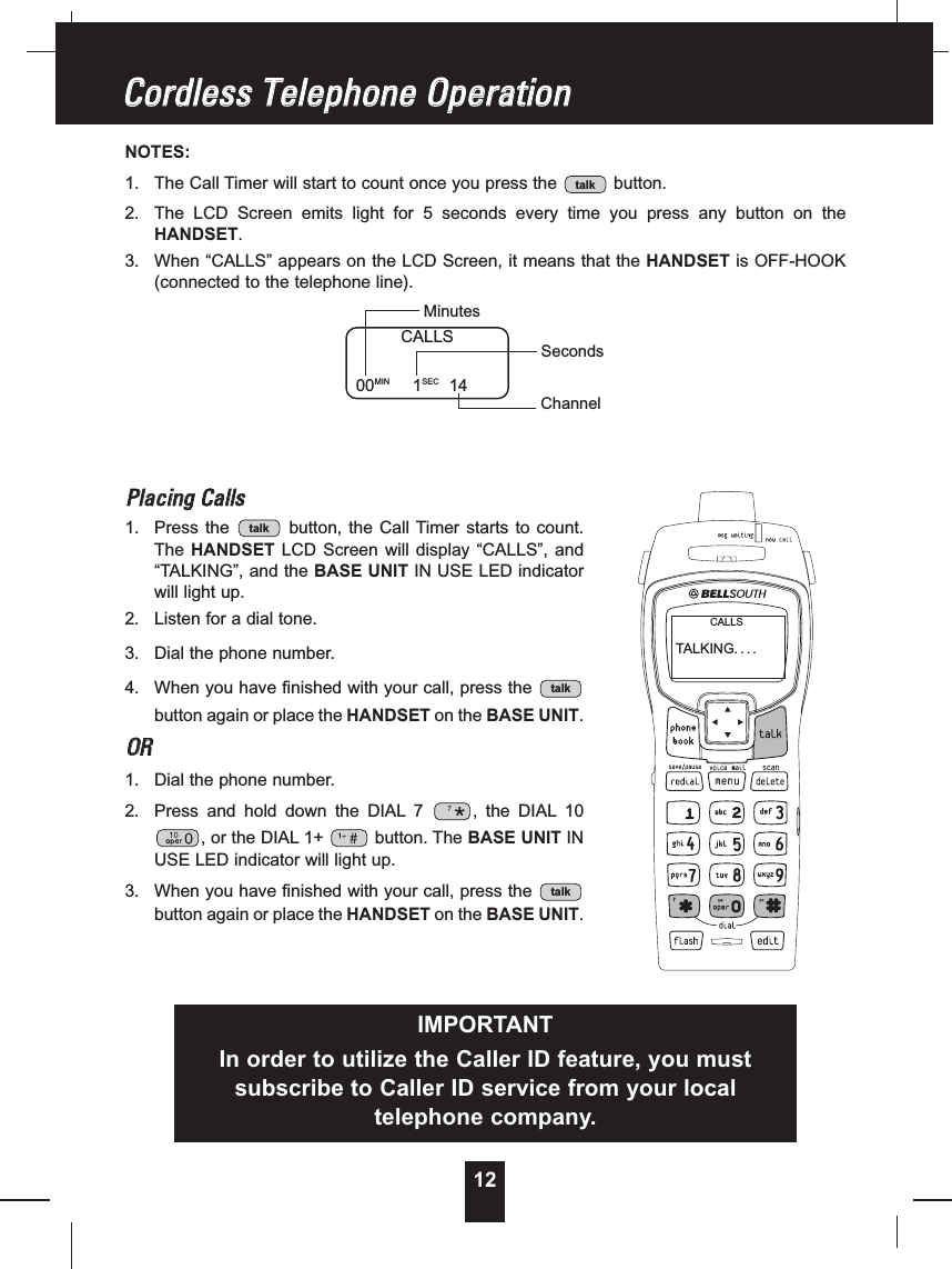 12NOTES:1. The Call Timer will start to count once you press the button.2. The LCD Screen emits light for 5 seconds every time you press any button on theHANDSET.3. When “CALLS” appears on the LCD Screen, it means that the HANDSET is OFF-HOOK(connected to the telephone line).PPllaacciinnggCCaallllss1. Press the button, the Call Timer starts to count.The HANDSET LCD Screen will display “CALLS”, and“TALKING”, and the BASE UNIT IN USE LED indicatorwill light up.2. Listen for a dial tone.3. Dial the phone number.4. When you have finished with your call, press thebutton again or place the HANDSET on the BASE UNIT.OORR1. Dial the phone number.2. Press and hold down the DIAL 7 , the DIAL 10, or the DIAL 1+ button. The BASE UNIT INUSE LED indicator will light up.3. When you have finished with your call, press thebutton again or place the HANDSET on the BASE UNIT.talktalktalktalkCCoorrddlleessssTTeelleepphhoonneeOOppeerraattiioonnCALLS00MIN 1SEC 14MinutesSecondsChannelIMPORTANTIn order to utilize the Caller ID feature, you mustsubscribe to Caller ID service from your localtelephone company.TALKING. . . .CALLS