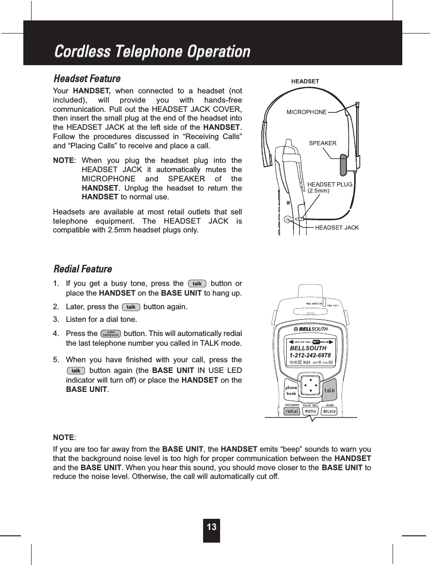 13HHeeaaddsseettFFeeaattuurreeYour HANDSET,when connected to a headset (notincluded), will provide you with hands-freecommunication. Pull out the HEADSET JACK COVER,then insert the small plug at the end of the headset intothe HEADSET JACK at the left side of the HANDSET.Follow the procedures discussed in “Receiving Calls”and “Placing Calls” to receive and place a call.NOTE: When you plug the headset plug into theHEADSET JACK it automatically mutes theMICROPHONE and SPEAKER of theHANDSET. Unplug the headset to return theHANDSET to normal use.Headsets are available at most retail outlets that selltelephone equipment. The HEADSET JACK iscompatible with 2.5mm headset plugs only.RReeddiiaallFFeeaattuurree1. If you get a busy tone, press the button orplace the HANDSET on the BASE UNIT to hang up.2. Later, press the button again.3. Listen for a dial tone.4. Press the button. This will automatically redialthe last telephone number you called in TALK mode.5. When you have finished with your call, press thebutton again (the BASE UNIT IN USE LEDindicator will turn off) or place the HANDSET on theBASE UNIT.NOTE:If you are too far away from the BASE UNIT,theHANDSET emits “beep” sounds to warn youthat the background noise level is too high for proper communication between the HANDSETand the BASE UNIT. When you hear this sound, you should move closer to the BASE UNIT toreduce the noise level. Otherwise, the call will automatically cut off.talktalktalkCCoorrddlleessssTTeelleepphhoonneeOOppeerraattiioonn