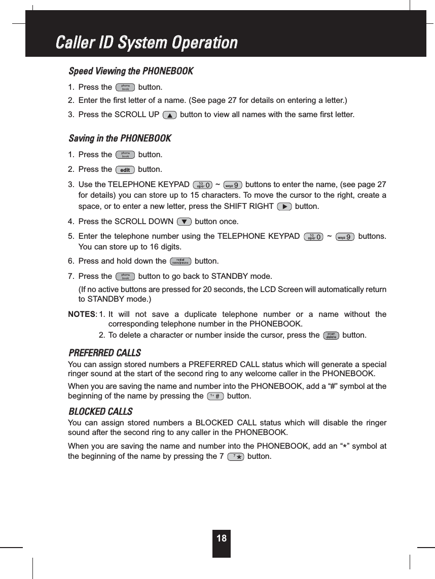 18SSppeeeeddVViieewwiinnggtthheePPHHOONNEEBBOOOOKK1. Press the button.2. Enter the first letter of a name. (See page 27 for details on entering a letter.)3. Press the SCROLL UP button to view all names with the same first letter.SSaavviinnggiinntthheePPHHOONNEEBBOOOOKK1. Press the button.2. Press the button.3. Use the TELEPHONE KEYPAD ~ buttons to enter the name, (see page 27for details) you can store up to 15 characters. To move the cursor to the right, create aspace, or to enter a new letter, press the SHIFT RIGHT button.4. Press the SCROLL DOWN button once.5. Enter the telephone number using the TELEPHONE KEYPAD ~ buttons.You can store up to 16 digits.6. Press and hold down the button.7. Press the button to go back to STANDBY mode.(If no active buttons are pressed for 20 seconds, the LCD Screen will automatically returnto STANDBY mode.)NOTES: 1. It will not save a duplicate telephone number or a name without thecorresponding telephone number in the PHONEBOOK.2. To delete a character or number inside the cursor, press the button.PPRREEFFEERRRREEDDCCAALLLLSSYou can assign stored numbers a PREFERRED CALL status which will generate a specialringer sound at the start of the second ring to any welcome caller in the PHONEBOOK.When you are saving the name and number into the PHONEBOOK, add a “#” symbol at thebeginning of the name by pressing the button.BBLLOOCCKKEEDDCCAALLLLSSYou can assign stored numbers a BLOCKED CALL status which will disable the ringersound after the second ring to any caller in the PHONEBOOK.When you are saving the name and number into the PHONEBOOK, add an “*” symbol atthe beginning of the name by pressing the 7 button.wxyzwxyzeditCCaalllleerrIIDDSSyysstteemmOOppeerraattiioonn