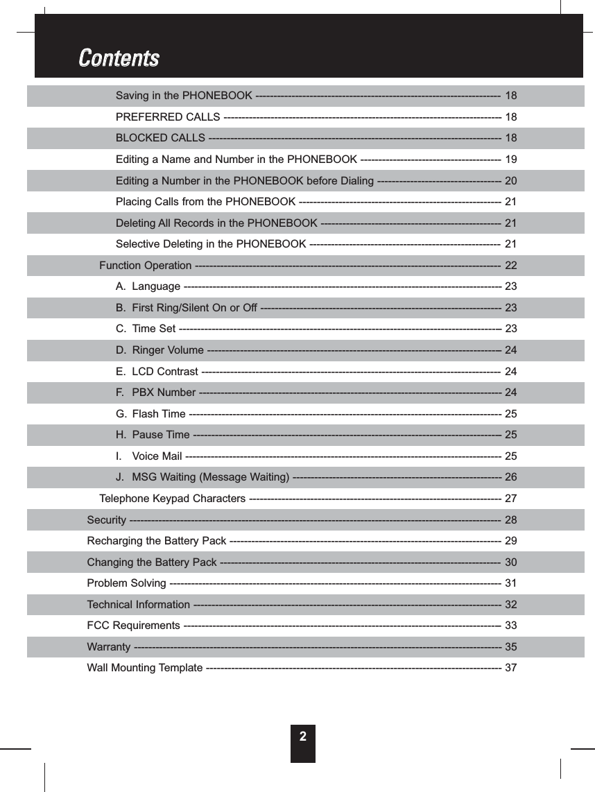 2Saving in the PHONEBOOK -------------------------------------------------------------------- 18PREFERRED CALLS ----------------------------------------------------------------------------- 18BLOCKED CALLS --------------------------------------------------------------------------------- 18Editing a Name and Number in the PHONEBOOK --------------------------------------- 19Editing a Number in the PHONEBOOK before Dialing ---------------------------------- 20Placing Calls from the PHONEBOOK -------------------------------------------------------- 21Deleting All Records in the PHONEBOOK -------------------------------------------------- 21Selective Deleting in the PHONEBOOK ----------------------------------------------------- 21Function Operation ------------------------------------------------------------------------------------- 22A. Language ---------------------------------------------------------------------------------------- 23B. First Ring/Silent On or Off ------------------------------------------------------------------- 23C. Time Set ----------------------------------------------------------------------------------------- 23D. Ringer Volume --------------------------------------------------------------------------------- 24E. LCD Contrast ----------------------------------------------------------------------------------- 24F. PBX Number ------------------------------------------------------------------------------------ 24G. Flash Time -------------------------------------------------------------------------------------- 25H. Pause Time ------------------------------------------------------------------------------------- 25I. Voice Mail --------------------------------------------------------------------------------------- 25J. MSG Waiting (Message Waiting) ---------------------------------------------------------- 26Telephone Keypad Characters ---------------------------------------------------------------------- 27Security ------------------------------------------------------------------------------------------------------- 28Recharging the Battery Pack --------------------------------------------------------------------------- 29Changing the Battery Pack ------------------------------------------------------------------------------ 30Problem Solving -------------------------------------------------------------------------------------------- 31Technical Information ------------------------------------------------------------------------------------- 32FCC Requirements ---------------------------------------------------------------------------------------- 33Warranty ------------------------------------------------------------------------------------------------------ 35Wall Mounting Template ---------------------------------------------------------------------------------- 37CCoonntteennttss
