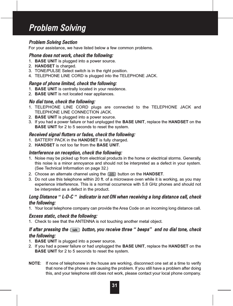 31PPrroobblleemmSSoollvviinnggSSeeccttiioonnFor your assistance, we have listed below a few common problems.PPhhoonneeddooeessnnoottwwoorrkk,,cchheecckktthheeffoolllloowwiinngg::1. BASE UNIT is plugged into a power source.2. HANDSET is charged.3. TONE/PULSE Select switch is in the right position.4. TELEPHONE LINE CORD is plugged into the TELEPHONE JACK.RRaannggeeooffpphhoonneelliimmiitteedd,,cchheecckktthheeffoolllloowwiinngg::1. BASE UNIT is centrally located in your residence.2. BASE UNIT is not located near appliances.NNooddiiaallttoonnee,,cchheecckktthheeffoolllloowwiinngg::1. TELEPHONE LINE CORD plugs are connected to the TELEPHONE JACK andTELEPHONE LINE CONNECTION JACK.2. BASE UNIT is plugged into a power source.3. If you had a power failure or had unplugged the BASE UNIT, replace the HANDSET on theBASE UNIT for 2 to 5 seconds to reset the system.RReecceeiivveeddssiiggnnaallfflluutttteerrssoorrffaaddeess,,cchheecckktthheeffoolllloowwiinngg::1. BATTERY PACK in the HANDSET is fully charged.2. HANDSET is not too far from the BASE UNIT.IInntteerrffeerreenncceeoonnrreecceeppttiioonn,,cchheecckktthheeffoolllloowwiinngg::1. Noise may be picked up from electrical products in the home or electrical storms. Generally,this noise is a minor annoyance and should not be interpreted as a defect in your system.(See Technical Information on page 32.)2. Choose an alternate channel using the button on the HANDSET.3. Do not use this telephone within 20 ft. of a microwave oven while it is working, as you mayexperience interference. This is a normal occurrence with 5.8 GHz phones and should notbe interpreted as a defect in the product.LLoonnggDDiissttaannccee“LL--DD--CC”iinnddiiccaattoorriissnnoottOONNwwhheennrreecceeiivviinnggaalloonnggddiissttaanncceeccaallll,,cchheecckktthheeffoolllloowwiinngg::1. Your local telephone company can provide the Area Code on an incoming long distance call.EExxcceessssssttaattiicc,,cchheecckktthheeffoolllloowwiinngg::1. Check to see that the ANTENNA is not touching another metal object.IIffaafftteerrpprreessssiinnggtthheebbuuttttoonn,,yyoouurreecceeiivveetthhrreeee“bbeeeeppss”aannddnnooddiiaallttoonnee,,cchheecckktthheeffoolllloowwiinngg::1. BASE UNIT is plugged into a power source.2. If you had a power failure or had unplugged the BASE UNIT, replace the HANDSET on theBASE UNIT for 2 to 5 seconds to reset the system.NOTE: If none of telephonew in the house are working, disconnect one set at a time to verifythat none of the phones are causing the problem. If you still have a problem after doingthis, and your telephone still does not work, please contact your local phone company.talkPPrroobblleemmSSoollvviinngg