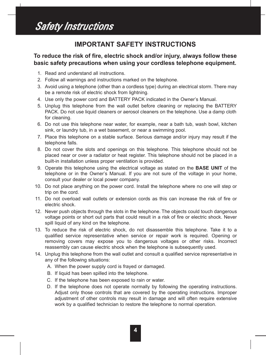 4IMPORTANT SAFETY INSTRUCTIONSTo reduce the risk of fire, electric shock and/or injury, always follow thesebasic safety precautions when using your cordless telephone equipment.1. Read and understand all instructions.2. Follow all warnings and instructions marked on the telephone.3. Avoid using a telephone (other than a cordless type) during an electrical storm. There maybe a remote risk of electric shock from lightning.4. Use only the power cord and BATTERYPACK indicated in the Owner’s Manual.5. Unplug  this  telephone  from  the  wall  outlet  before  cleaning  or  replacing  the  BATTERYPACK. Do not use liquid cleaners or aerosol cleaners on the telephone. Use a damp clothfor cleaning.6. Do not use this telephone near water, for example, near a bath tub, wash bowl, kitchensink, or laundry tub, in a wet basement, or near a swimming pool.7. Place this telephone on a stable surface. Serious damage and/or injury may result if thetelephone falls.8. Do  not  cover  the  slots  and  openings  on  this  telephone.  This  telephone  should  not  beplaced near or over a radiator or heat register. This telephone should not be placed in abuilt-in installation unless proper ventilation is provided.9. Operate  this  telephone using  the  electrical  voltage  as  stated on  the  BASE  UNIT of thetelephone  or  in  the  Owner’s  Manual.  If  you  are  not  sure  of  the  voltage  in  your  home,consult your dealer or local power company.10. Do not place anything on the power cord. Install the telephone where no one will step ortrip on the cord.11. Do  not  overload  wall  outlets  or  extension  cords  as  this  can  increase  the  risk  of  fire  orelectric shock.12. Never push objects through the slots in the telephone. The objects could touch dangerousvoltage points or short out parts that could result in a risk of fire or electric shock. Neverspill liquid of any kind on the telephone.13. To  reduce  the  risk  of  electric  shock,  do  not  disassemble  this  telephone.  Take  it  to  aqualified  service  representative  when  service  or  repair  work  is  required.  Opening  orremoving  covers  may  expose  you  to  dangerous  voltages  or  other  risks.  Incorrectreassembly can cause electric shock when the telephone is subsequently used.14. Unplug this telephone from the wall outlet and consult a qualified service representative inany of the following situations:A. When the power supply cord is frayed or damaged.B. If liquid has been spilled into the telephone.C. If the telephone has been exposed to rain or water.D. If  the  telephone  does  not  operate  normally  by  following  the  operating  instructions.Adjust  only  those  controls  that  are  covered  by  the  operating  instructions.  Improperadjustment  of  other  controls  may  result  in  damage  and  will  often  require  extensivework by a qualified technician to restore the telephone to normal operation.SSaaffeettyy  IInnssttrruuccttiioonnss