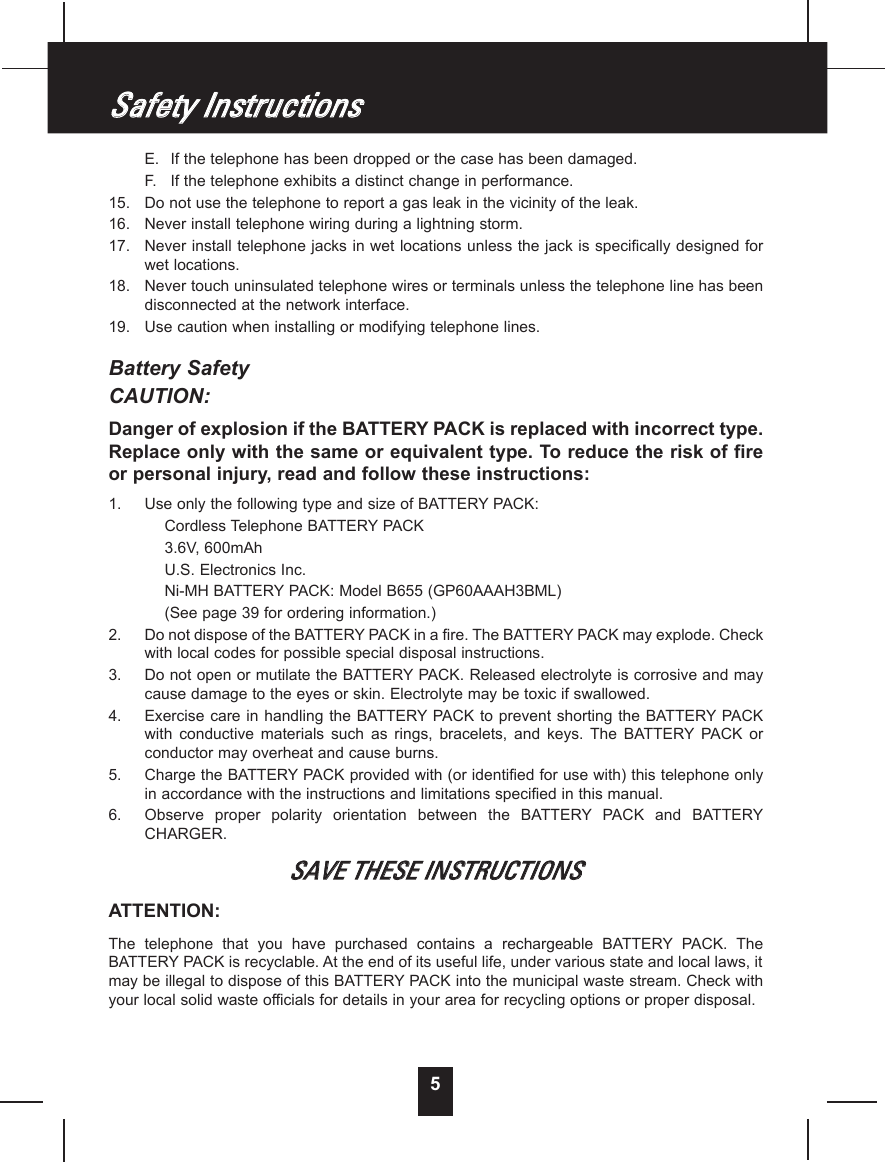 E. If the telephone has been dropped or the case has been damaged.F. If the telephone exhibits a distinct change in performance.15.  Do not use the telephone to report a gas leak in the vicinity of the leak.16.  Never install telephone wiring during a lightning storm.17.  Never install telephone jacks in wet locations unless the jack is specifically designed forwet locations.18.  Never touch uninsulated telephone wires or terminals unless the telephone line has beendisconnected at the network interface.19.  Use caution when installing or modifying telephone lines.Battery SafetyCAUTION:Danger of explosion if the BATTERYPACK is replaced with incorrect type.Replace only with the same or equivalent type. To reduce the risk of fireor personal injury, read and follow these instructions:1.  Use only the following type and size of BATTERYPACK:Cordless Telephone BATTERYPACK3.6V, 600mAhU.S. Electronics Inc.Ni-MH BATTERYPACK: Model B655 (GP60AAAH3BML)(See page 39 for ordering information.)2.  Do not dispose of the BATTERYPACK in a fire. The BATTERYPACK may explode. Checkwith local codes for possible special disposal instructions.3.  Do not open or mutilate the BATTERYPACK. Released electrolyte is corrosive and maycause damage to the eyes or skin. Electrolyte may be toxic if swallowed.4.  Exercise care  in handling  the BATTERYPACK to prevent  shorting the BATTERYPACKwith  conductive  materials  such  as  rings,  bracelets,  and  keys.  The  BATTERYPACK  orconductor may overheat and cause burns.5.  Charge the BATTERYPACK provided with (or identified for use with) this telephone onlyin accordance with the instructions and limitations specified in this manual.6.  Observe  proper  polarity  orientation  between  the  BATTERYPACK  and  BATTERYCHARGER.SSAAVVEE  TTHHEESSEE  IINNSSTTRRUUCCTTIIOONNSSATTENTION:The  telephone  that  you  have  purchased  contains  a  rechargeable  BATTERYPACK.  TheBATTERYPACK is recyclable. At the end of its useful life, under various state and local laws, itmay be illegal to dispose of this BATTERYPACK into the municipal waste stream. Check withyour local solid waste officials for details in your area for recycling options or proper disposal.5SSaaffeettyy  IInnssttrruuccttiioonnss