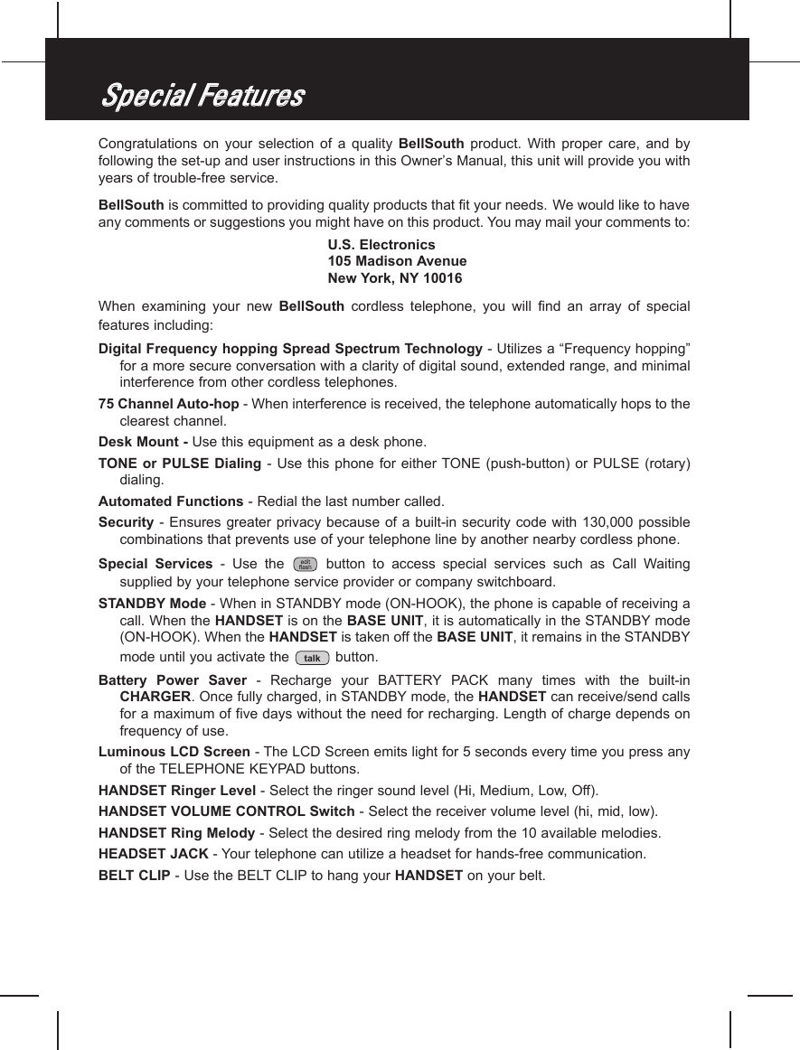 Congratulations  on  your selection  of a quality  BellSouth product.  With  proper  care,  and  byfollowing the set-up and user instructions in this Owner’s Manual, this unit will provide you withyears of trouble-free service.BellSouth is committed to providing quality products that fit your needs. We would like to haveany comments or suggestions you might have on this product. You may mail your comments to:U.S. Electronics105 Madison AvenueNew York, NY 10016When  examining  your  new  BellSouth cordless  telephone,  you  will  find  an  array  of  specialfeatures including:Digital Frequency hopping Spread Spectrum Technology - Utilizes a “Frequency hopping”for a more secure conversation with a clarity of digital sound, extended range, and minimalinterference from other cordless telephones.75 Channel Auto-hop - When interference is received, the telephone automatically hops to theclearest channel.Desk Mount - Use this equipment as a desk phone.TONE or PULSE Dialing -  Use this phone  for  either TONE (push-button) or  PULSE  (rotary)dialing.Automated Functions - Redial the last number called.Security - Ensures  greater privacy  because of a built-in security  code with 130,000 possiblecombinations that prevents use of your telephone line by another nearby cordless phone.Special  Services -  Use  the  button  to  access  special  services  such  as  Call  Waitingsupplied by your telephone service provider or company switchboard.STANDBY Mode - When in STANDBY mode (ON-HOOK), the phone is capable of receiving acall. When the HANDSET is on the BASE UNIT, it is automatically in the STANDBY mode(ON-HOOK). When the HANDSET is taken off the BASE UNIT, it remains in the STANDBYmode until you activate the  button.Battery  Power  Saver -  Recharge  your  BATTERYPACK  many  times  with  the  built-inCHARGER. Once fully charged, in STANDBY mode, the HANDSET can receive/send callsfor a maximum of five days without the need for recharging. Length of charge depends onfrequency of use.Luminous LCD Screen - The LCD Screen emits light for 5 seconds every time you press anyof the TELEPHONE KEYPAD buttons.HANDSET Ringer Level - Select the ringer sound level (Hi, Medium, Low, Off).HANDSET VOLUME CONTROL Switch - Select the receiver volume level (hi, mid, low).HANDSET Ring Melody - Select the desired ring melody from the 10 available melodies.HEADSET JACK - Your telephone can utilize a headset for hands-free communication.BELT CLIP - Use the BELT CLIP to hang your HANDSET on your belt.talkSSppeecciiaall  FFeeaattuurreess