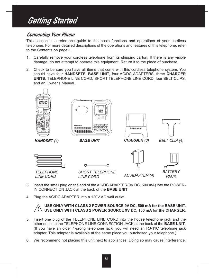 6CCoonnnneeccttiinngg  YYoouurr  PPhhoonneeThis  section  is  a  reference  guide  to  the  basic  functions  and  operations  of  your  cordlesstelephone. For more detailed descriptions of the operations and features of this telephone, referto the Contents on page 1.1.  Carefully remove your cordless telephone from its shipping carton. If there is any visibledamage, do not attempt to operate this equipment. Return it to the place of purchase.2.  Check to be sure you have all items that come with this cordless telephone system. Youshould  have  four  HANDSETS,  BASE  UNIT,  four AC/DC ADAPTERS,  three  CHARGERUNITS, TELEPHONE LINE CORD, SHORT TELEPHONE LINE CORD, four BELT CLIPS,and an Owner’s Manual.3.  Insert the small plug on the end of the AC/DC ADAPTER(9V DC, 500 mA) into the POWER-IN CONNECTION JACK at the back of the BASE UNIT.4.  Plug the AC/DC ADAPTER into a 120V AC wall outlet.USE ONLY WITH CLASS 2 POWER SOURCE 9V DC, 500 mA for the BASE UNIT.USE ONLY WITH CLASS 2 POWER SOURCE 9V DC, 100 mA for the CHARGER.5.  Insert  one  plug of  the  TELEPHONE  LINE CORD  into  the house  telephone  jack and  theother end into the TELEPHONE LINE CONNECTION JACK at the back of the BASE UNIT.(If  you  have  an  older  4-prong  telephone  jack,  you  will  need  an  RJ-11C  telephone  jackadapter. This adapter is available at the same place you purchased your telephone.)6.  We recommend not placing this unit next to appliances. Doing so may cause interference.GGeettttiinngg  SSttaarrtteedd!TELEPHONE LINE CORDSHORT TELEPHONE LINE CORDBELT CLIP (4)AC ADAPTER (4)BATTERYPACKHANDSET (4) BASE UNIT CHARGER (3)