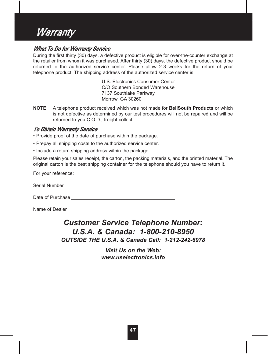 WWhhaatt  TToo  DDoo  ffoorr  WWaarrrraannttyy  SSeerrvviicceeDuring the first thirty (30) days, a defective product is eligible for over-the-counter exchange atthe retailer from whom it was purchased. After thirty (30) days, the defective product should bereturned  to  the  authorized  service  center.  Please  allow  2-3  weeks  for  the  return  of  yourtelephone product. The shipping address of the authorized service center is:U.S. Electronics Consumer CenterC/O Southern Bonded Warehouse7137 Southlake ParkwayMorrow, GA 30260NOTE:Atelephone product received which was not made for BellSouth Products or whichis not defective as determined by our test procedures will not be repaired and will bereturned to you C.O.D., freight collect.TToo  OObbttaaiinn  WWaarrrraannttyy  SSeerrvviiccee• Provide proof of the date of purchase within the package.• Prepay all shipping costs to the authorized service center.• Include a return shipping address within the package.Please retain your sales receipt, the carton, the packing materials, and the printed material. Theoriginal carton is the best shipping container for the telephone should you have to return it.For your reference:Serial NumberDate of PurchaseName of DealerCustomer Service Telephone Number:U.S.A. &amp; Canada:  1-800-210-8950OUTSIDE THE U.S.A. &amp; Canada Call:  1-212-242-6978Visit Us on the Web:www.uselectronics.info47WWaarrrraannttyy