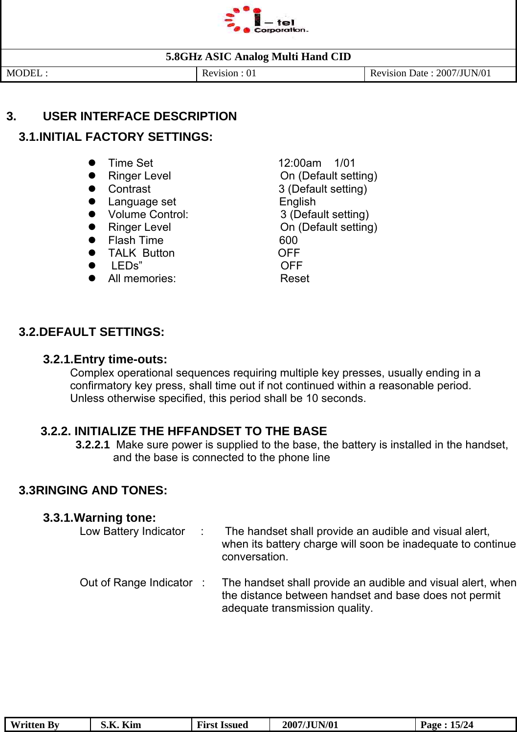   5.8GHz ASIC Analog Multi Hand CID MODEL :   Revision : 01  Revision Date : 2007/JUN/01  Written By  S.K. Kim  First Issued    2007/JUN/01  Page : 15/24 3.  USER INTERFACE DESCRIPTION 3.1. INITIAL FACTORY SETTINGS:             Time Set                                        12:00am    1/01  Ringer Level  On (Default setting)  Contrast                                         3 (Default setting)  Language set                                 English  Volume Control:    3 (Default setting)  Ringer Level  On (Default setting)  Flash Time                                     600  TALK  Button                                 OFF     LEDs”     OFF   All memories:  Reset    3.2. DEFAULT SETTINGS:  3.2.1. Entry time-outs:  Complex operational sequences requiring multiple key presses, usually ending in a confirmatory key press, shall time out if not continued within a reasonable period.  Unless otherwise specified, this period shall be 10 seconds.            3.2.2. INITIALIZE THE HFFANDSET TO THE BASE          3.2.2.1  Make sure power is supplied to the base, the battery is installed in the handset,                      and the base is connected to the phone line          3.3 RINGING AND TONES:  3.3.1. Warning tone:                        Low Battery Indicator     :   The handset shall provide an audible and visual alert, when its battery charge will soon be inadequate to continue conversation.  Out of Range Indicator   :  The handset shall provide an audible and visual alert, when the distance between handset and base does not permit adequate transmission quality.        