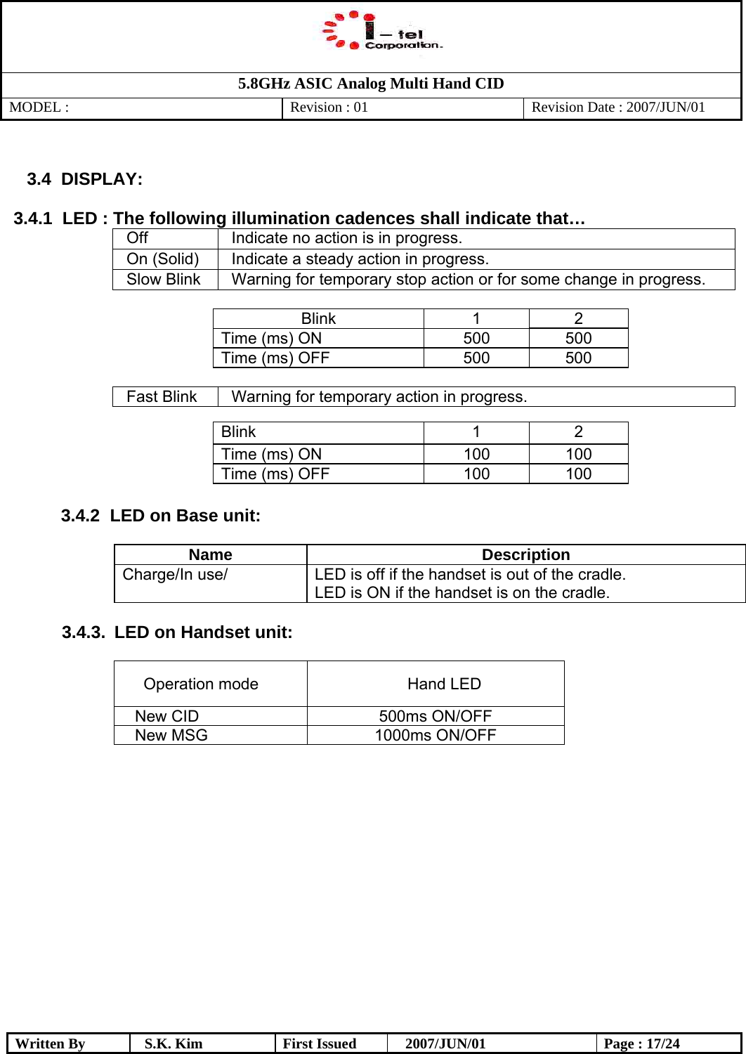   5.8GHz ASIC Analog Multi Hand CID MODEL :   Revision : 01  Revision Date : 2007/JUN/01  Written By  S.K. Kim  First Issued    2007/JUN/01  Page : 17/24  3.4   DISPLAY:  3.4.1  LED : The following illumination cadences shall indicate that… Off  Indicate no action is in progress. On (Solid)  Indicate a steady action in progress. Slow Blink  Warning for temporary stop action or for some change in progress.  Blink 1 2 Time (ms) ON  500  500 Time (ms) OFF  500  500  Fast Blink  Warning for temporary action in progress.  Blink 1 2 Time (ms) ON  100  100 Time (ms) OFF  100  100  3.4.2   LED on Base unit:  Name Description Charge/In use/  LED is off if the handset is out of the cradle. LED is ON if the handset is on the cradle.  3.4.3.  LED on Handset unit:   Operation mode  Hand LED New CID   500ms ON/OFF New MSG  1000ms ON/OFF                