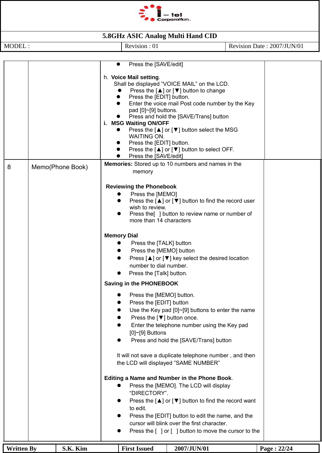   5.8GHz ASIC Analog Multi Hand CID MODEL :   Revision : 01  Revision Date : 2007/JUN/01  Written By  S.K. Kim  First Issued    2007/JUN/01  Page : 22/24   Press the [SAVE/edit]  h.  Voice Mail setting.  Shall be displayed “VOICE MAIL” on the LCD.   Press the [▲] or [▼] button to change   Press the [EDIT] button.   Enter the voice mail Post code number by the Key pad [0]~[9] buttons.   Press and hold the [SAVE/Trans] button i.  MSG Waiting ON/OFF   Press the [▲] or [▼] button select the MSG WAITING ON.   Press the [EDIT] button.   Press the [▲] or [▼] button to select OFF.   Press the [SAVE/edit] 8                   Memo(Phone Book)                   Memories: Stored up to 10 numbers and names in the memory   Reviewing the Phonebook     Press the [MEMO]    Press the [▲] or [▼] button to find the record user wish to review.    Press the[] button to review name or number of more than 14 characters  Memory Dial    Press the [TALK] button    Press the [MEMO] button   Press [▲] or [▼] key select the desired location number to dial number.    Press the [Talk] button. Saving in the PHONEBOOK   Press the [MEMO] button.   Press the [EDIT] button   Use the Key pad [0]~[9] buttons to enter the name    Press the [▼] button once.    Enter the telephone number using the Key pad [0]~[9] Buttons    Press and hold the [SAVE/Trans] button  It will not save a duplicate telephone number , and then the LCD will displayed ”SAME NUMBER”  Editing a Name and Number in the Phone Book.   Press the [MEMO]. The LCD will display “DIRECTORY”.   Press the [▲] or [▼] button to find the record want to edit.   Press the [EDIT] button to edit the name, and the cursor will blink over the first character.   Press the [] or [] button to move the cursor to the                                            