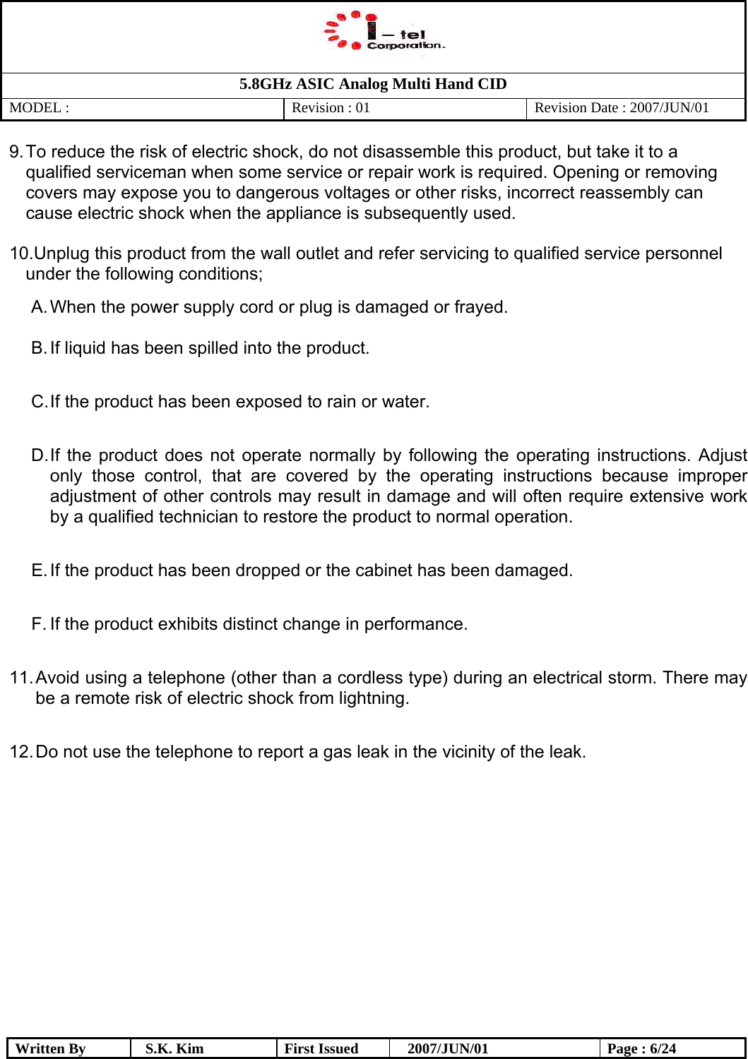   5.8GHz ASIC Analog Multi Hand CID MODEL :   Revision : 01  Revision Date : 2007/JUN/01  Written By  S.K. Kim  First Issued    2007/JUN/01  Page : 6/24 9. To reduce the risk of electric shock, do not disassemble this product, but take it to a qualified serviceman when some service or repair work is required. Opening or removing covers may expose you to dangerous voltages or other risks, incorrect reassembly can cause electric shock when the appliance is subsequently used.  10. Unplug this product from the wall outlet and refer servicing to qualified service personnel   under the following conditions; A. When the power supply cord or plug is damaged or frayed.  B. If liquid has been spilled into the product.  C. If the product has been exposed to rain or water.  D. If the product does not operate normally by following the operating instructions. Adjust only those control, that are covered by the operating instructions because improper adjustment of other controls may result in damage and will often require extensive work by a qualified technician to restore the product to normal operation.  E. If the product has been dropped or the cabinet has been damaged.  F. If the product exhibits distinct change in performance.  11. Avoid using a telephone (other than a cordless type) during an electrical storm. There may be a remote risk of electric shock from lightning.  12. Do not use the telephone to report a gas leak in the vicinity of the leak.              