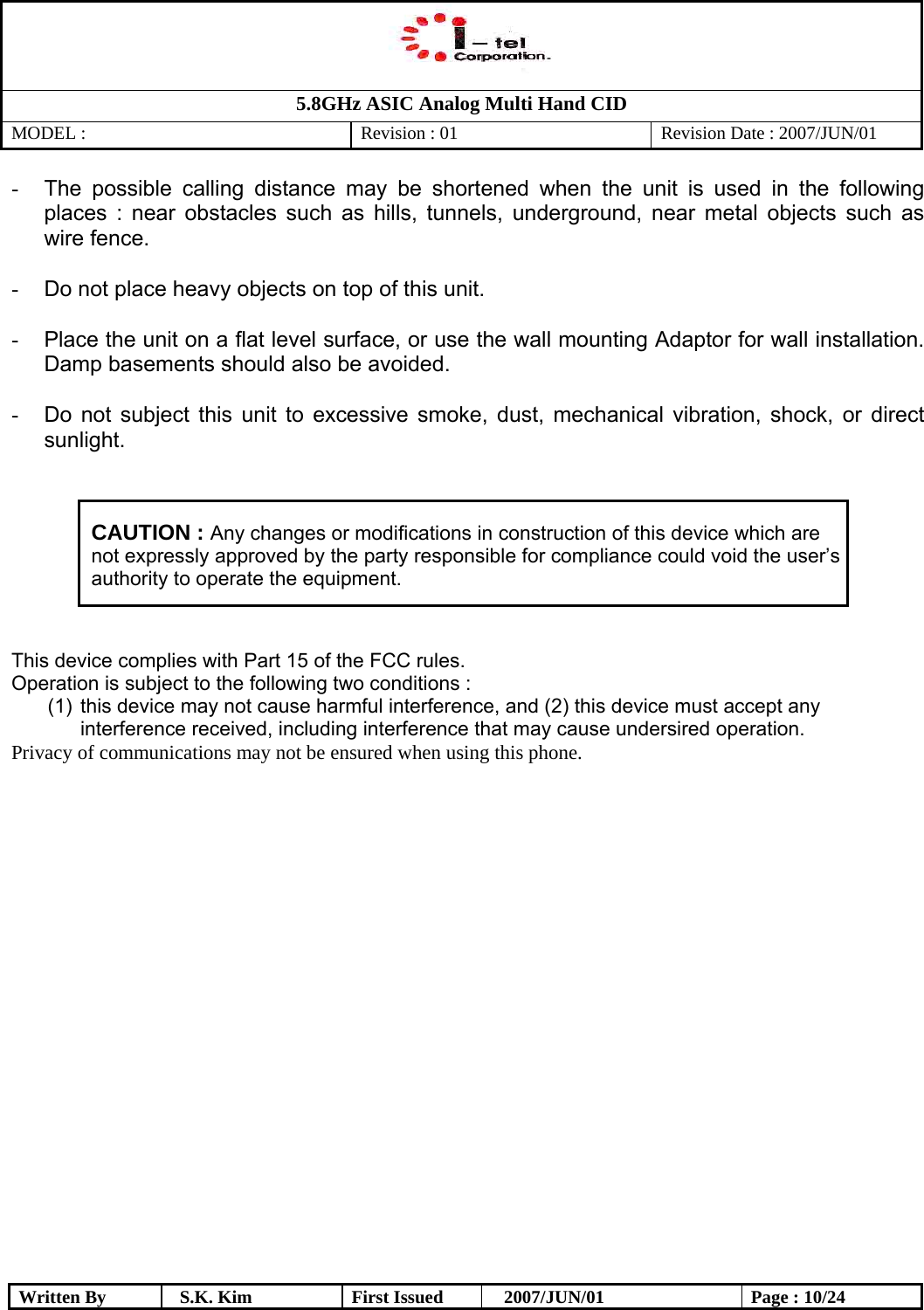   5.8GHz ASIC Analog Multi Hand CID MODEL :   Revision : 01  Revision Date : 2007/JUN/01  Written By  S.K. Kim  First Issued    2007/JUN/01  Page : 10/24 -  The possible calling distance may be shortened when the unit is used in the following places : near obstacles such as hills, tunnels, underground, near metal objects such as wire fence.  -  Do not place heavy objects on top of this unit.  -  Place the unit on a flat level surface, or use the wall mounting Adaptor for wall installation. Damp basements should also be avoided.  -  Do not subject this unit to excessive smoke, dust, mechanical vibration, shock, or direct sunlight.   CAUTION : Any changes or modifications in construction of this device which are not expressly approved by the party responsible for compliance could void the user’s authority to operate the equipment.  This device complies with Part 15 of the FCC rules.  Operation is subject to the following two conditions : (1)  this device may not cause harmful interference, and (2) this device must accept any interference received, including interference that may cause undersired operation. Privacy of communications may not be ensured when using this phone.          