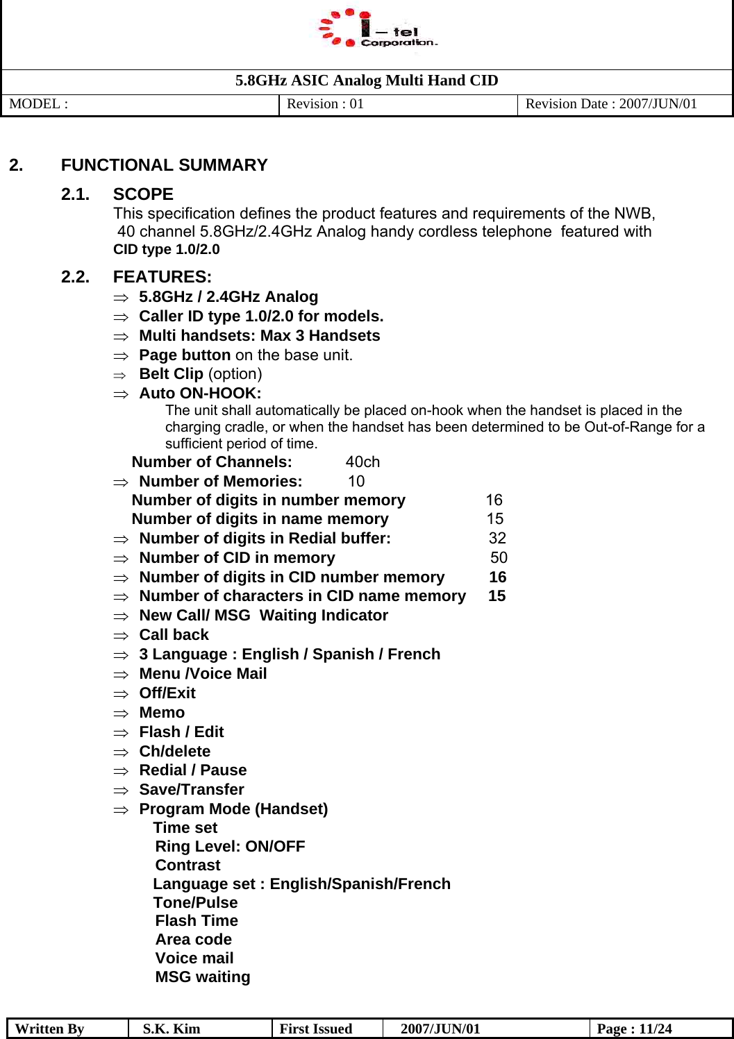   5.8GHz ASIC Analog Multi Hand CID MODEL :   Revision : 01  Revision Date : 2007/JUN/01  Written By  S.K. Kim  First Issued    2007/JUN/01  Page : 11/24 2. FUNCTIONAL SUMMARY 2.1. SCOPE This specification defines the product features and requirements of the NWB,  40 channel 5.8GHz/2.4GHz Analog handy cordless telephone  featured with  CID type 1.0/2.0  2.2. FEATURES: ⇒  5.8GHz / 2.4GHz Analog ⇒  Caller ID type 1.0/2.0 for models. ⇒  Multi handsets: Max 3 Handsets ⇒  Page button on the base unit. ⇒  Belt Clip (option) ⇒  Auto ON-HOOK:  The unit shall automatically be placed on-hook when the handset is placed in the charging cradle, or when the handset has been determined to be Out-of-Range for a sufficient period of time.  Number of Channels:             40ch ⇒  Number of Memories:             10  Number of digits in number memory                  16  Number of digits in name memory                      15 ⇒  Number of digits in Redial buffer:                       32 ⇒  Number of CID in memory                                    50 ⇒  Number of digits in CID number memory          16 ⇒  Number of characters in CID name memory     15 ⇒  New Call/ MSG  Waiting Indicator ⇒  Call back  ⇒  3 Language : English / Spanish / French ⇒  Menu /Voice Mail ⇒  Off/Exit ⇒  Memo ⇒  Flash / Edit  ⇒  Ch/delete ⇒  Redial / Pause ⇒  Save/Transfer ⇒  Program Mode (Handset) Time set Ring Level: ON/OFF Contrast Language set : English/Spanish/French   Tone/Pulse                                  Flash Time Area code Voice mail MSG waiting  