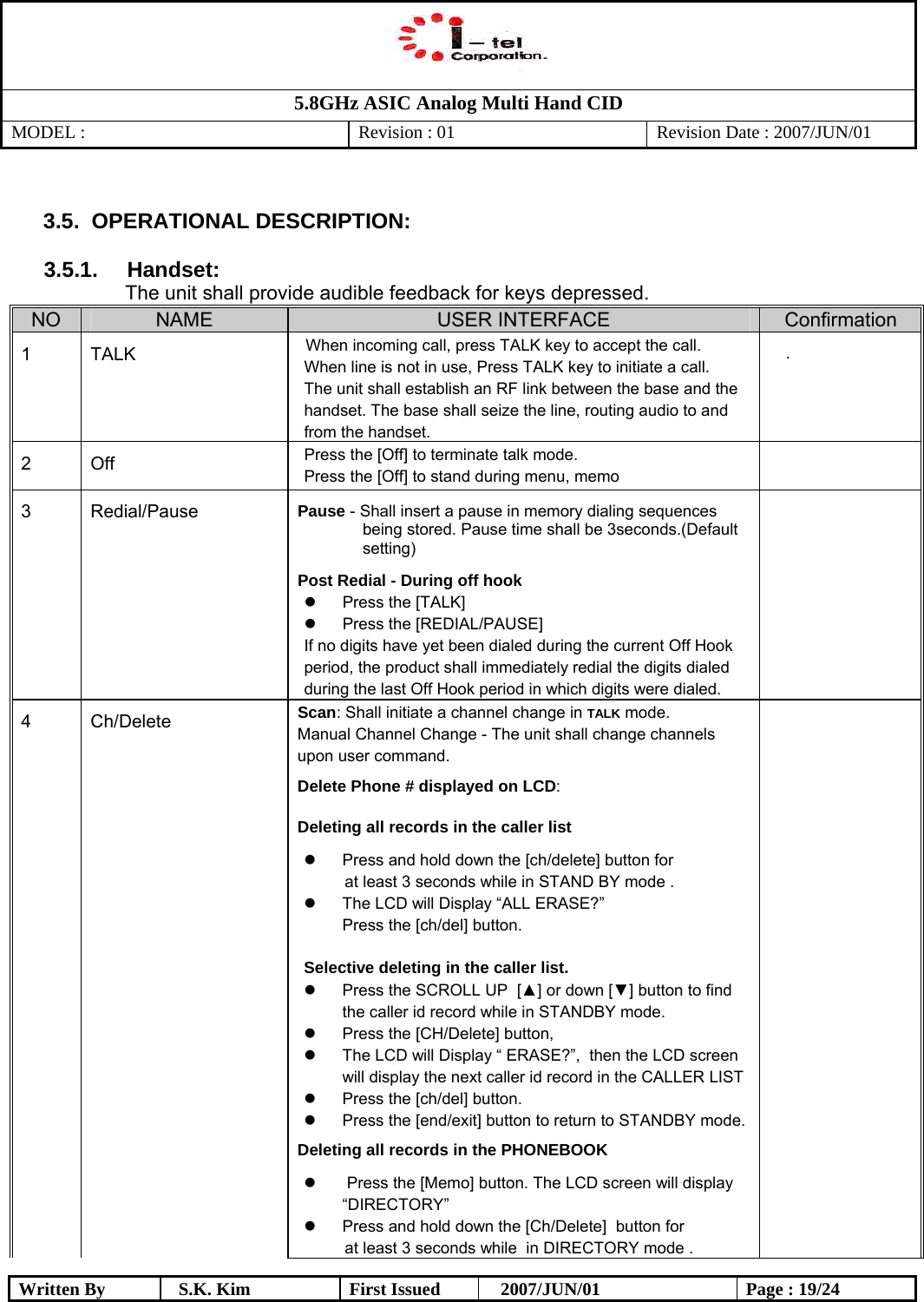   5.8GHz ASIC Analog Multi Hand CID MODEL :   Revision : 01  Revision Date : 2007/JUN/01  Written By  S.K. Kim  First Issued    2007/JUN/01  Page : 19/24  3.5 .  OPERATIONAL DESCRIPTION:    3.5.1.     Handset:  The unit shall provide audible feedback for keys depressed.  NO  NAME  USER INTERFACE  Confirmation 1 TALK  When incoming call, press TALK key to accept the call.  When line is not in use, Press TALK key to initiate a call.  The unit shall establish an RF link between the base and the handset. The base shall seize the line, routing audio to and from the handset.  .                             2 Off  Press the [Off] to terminate talk mode. Press the [Off] to stand during menu, memo                                3  Redial/Pause  Pause - Shall insert a pause in memory dialing sequences being stored. Pause time shall be 3seconds.(Default setting) Post Redial - During off hook   Press the [TALK]   Press the [REDIAL/PAUSE] If no digits have yet been dialed during the current Off Hook period, the product shall immediately redial the digits dialed during the last Off Hook period in which digits were dialed.   4 Ch/Delete  Scan: Shall initiate a channel change in TALK mode.  Manual Channel Change - The unit shall change channels upon user command. Delete Phone # displayed on LCD:  Deleting all records in the caller list    Press and hold down the [ch/delete] button for at least 3 seconds while in STAND BY mode .   The LCD will Display “ALL ERASE?” Press the [ch/del] button.  Selective deleting in the caller list.   Press the SCROLL UP  [▲] or down [▼] button to find the caller id record while in STANDBY mode.   Press the [CH/Delete] button,   The LCD will Display “ ERASE?”,  then the LCD screen will display the next caller id record in the CALLER LIST   Press the [ch/del] button.   Press the [end/exit] button to return to STANDBY mode. Deleting all records in the PHONEBOOK    Press the [Memo] button. The LCD screen will display “DIRECTORY”   Press and hold down the [Ch/Delete]  button for    at least 3 seconds while  in DIRECTORY mode .  