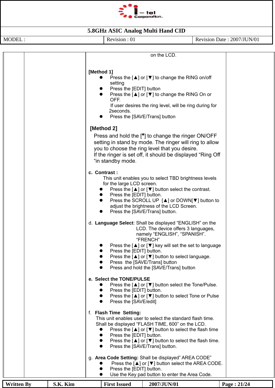   5.8GHz ASIC Analog Multi Hand CID MODEL :   Revision : 01  Revision Date : 2007/JUN/01  Written By  S.K. Kim  First Issued    2007/JUN/01  Page : 21/24  on the LCD.   [Method 1]   Press the [▲] or [▼] to change the RING on/off setting   Press the [EDIT] button   Press the [▲] or [▼] to change the RING On or OFF.   If user desires the ring level, will be ring during for 2seconds.   Press the [SAVE/Trans] button   [Method 2] Press and hold the [*] to change the ringer ON/OFF setting in stand by mode. The ringer will ring to allow you to choose the ring level that you desire.   If the ringer is set off, it should be displayed “Ring Off “in standby mode.  c. Contrast : This unit enables you to select TBD brightness levels for the large LCD screen.   Press the [▲] or [▼] button select the contrast.   Press the [EDIT] button.   Press the SCROLL UP  [▲] or DOWN[▼] button to adjust the brightness of the LCD Screen.    Press the [SAVE/Trans] button.  d.  Language Select: Shall be displayed “ENGLISH” on the    LCD. The device offers 3 languages, namely “ENGLISH”, “SPANISH”. “FRENCH”   Press the [▲] or [▼] key will set the set to language   Press the [EDIT] button.   Press the [▲] or [▼] button to select language.   Press  the [SAVE/Trans] button    Press and hold the [SAVE/Trans] button  e.  Select the TONE/PULSE   Press the [▲] or [▼] button select the Tone/Pulse.   Press the [EDIT] button.   Press the [▲] or [▼] button to select Tone or Pulse   Press the [SAVE/edit]  f.  Flash Time  Setting:  This unit enables user to select the standard flash time. Shall be displayed “FLASH TIME, 600” on the LCD.    Press the [▲] or [▼] button to select the flash time   Press the [EDIT] button.   Press the [▲] or [▼] button to select the flash time.   Press the [SAVE/Trans] button.  g.  Area Code Setting: Shall be displayed” AREA CODE”      Press the [▲] or [▼] button select the AREA CODE.   Press the [EDIT] button.   Use the Key pad button to enter the Area Code. 