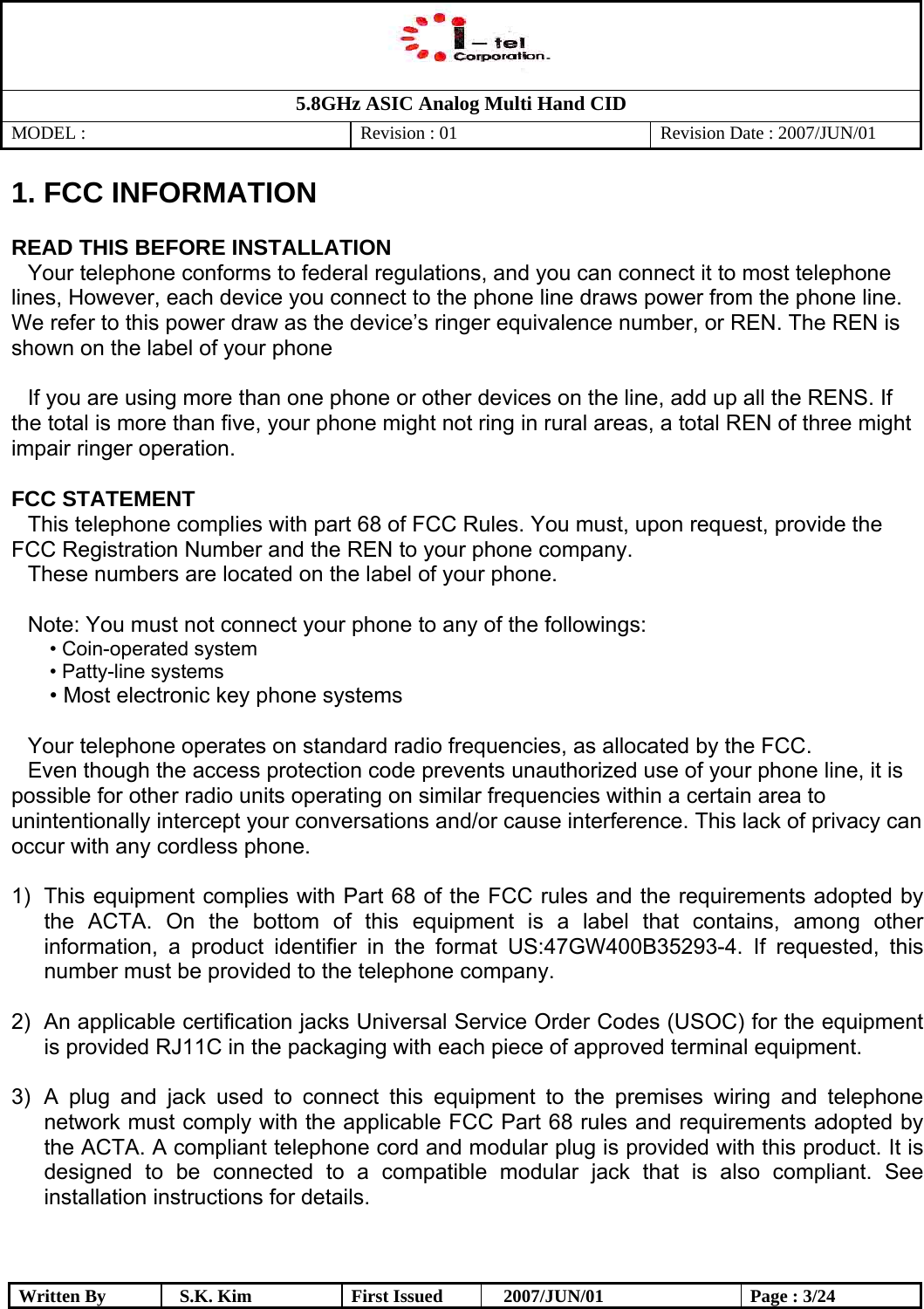   5.8GHz ASIC Analog Multi Hand CID MODEL :   Revision : 01  Revision Date : 2007/JUN/01  Written By  S.K. Kim  First Issued    2007/JUN/01  Page : 3/24 1. FCC INFORMATION   READ THIS BEFORE INSTALLATION Your telephone conforms to federal regulations, and you can connect it to most telephone lines, However, each device you connect to the phone line draws power from the phone line. We refer to this power draw as the device’s ringer equivalence number, or REN. The REN is shown on the label of your phone  If you are using more than one phone or other devices on the line, add up all the RENS. If the total is more than five, your phone might not ring in rural areas, a total REN of three might impair ringer operation.  FCC STATEMENT This telephone complies with part 68 of FCC Rules. You must, upon request, provide the FCC Registration Number and the REN to your phone company. These numbers are located on the label of your phone.  Note: You must not connect your phone to any of the followings: • Coin-operated system • Patty-line systems • Most electronic key phone systems  Your telephone operates on standard radio frequencies, as allocated by the FCC. Even though the access protection code prevents unauthorized use of your phone line, it is possible for other radio units operating on similar frequencies within a certain area to unintentionally intercept your conversations and/or cause interference. This lack of privacy can occur with any cordless phone.  1)  This equipment complies with Part 68 of the FCC rules and the requirements adopted by the ACTA. On the bottom of this equipment is a label that contains, among other information, a product identifier in the format US:47GW400B35293-4. If requested, this number must be provided to the telephone company.  2)  An applicable certification jacks Universal Service Order Codes (USOC) for the equipment is provided RJ11C in the packaging with each piece of approved terminal equipment.   3)  A plug and jack used to connect this equipment to the premises wiring and telephone network must comply with the applicable FCC Part 68 rules and requirements adopted by the ACTA. A compliant telephone cord and modular plug is provided with this product. It is designed to be connected to a compatible modular jack that is also compliant. See installation instructions for details.  
