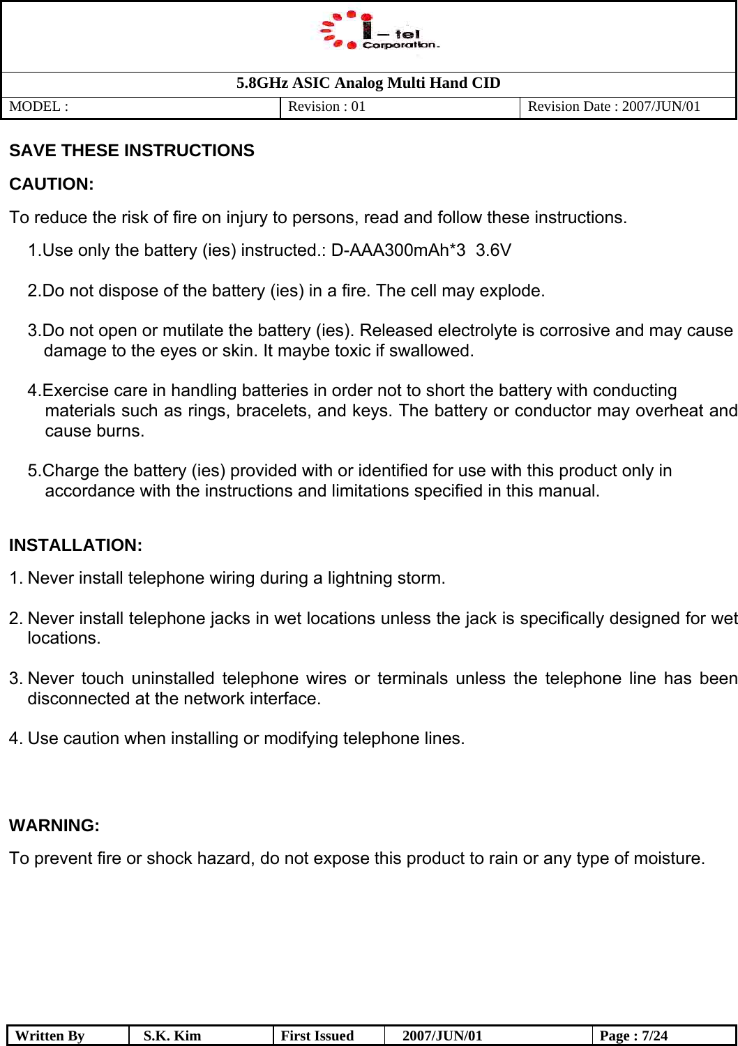   5.8GHz ASIC Analog Multi Hand CID MODEL :   Revision : 01  Revision Date : 2007/JUN/01  Written By  S.K. Kim  First Issued    2007/JUN/01  Page : 7/24 SAVE THESE INSTRUCTIONS  CAUTION: To reduce the risk of fire on injury to persons, read and follow these instructions.  1. Use only the battery (ies) instructed.: D-AAA300mAh*3  3.6V  2. Do not dispose of the battery (ies) in a fire. The cell may explode.  3. Do not open or mutilate the battery (ies). Released electrolyte is corrosive and may cause  damage to the eyes or skin. It maybe toxic if swallowed.  4. Exercise care in handling batteries in order not to short the battery with conducting materials such as rings, bracelets, and keys. The battery or conductor may overheat and cause burns.  5. Charge the battery (ies) provided with or identified for use with this product only in  accordance with the instructions and limitations specified in this manual.  INSTALLATION: 1. Never install telephone wiring during a lightning storm.  2. Never install telephone jacks in wet locations unless the jack is specifically designed for wet locations.  3. Never touch uninstalled telephone wires or terminals unless the telephone line has been disconnected at the network interface.  4. Use caution when installing or modifying telephone lines.   WARNING: To prevent fire or shock hazard, do not expose this product to rain or any type of moisture.     