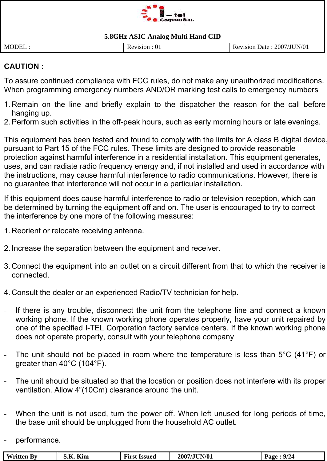   5.8GHz ASIC Analog Multi Hand CID MODEL :   Revision : 01  Revision Date : 2007/JUN/01  Written By  S.K. Kim  First Issued    2007/JUN/01  Page : 9/24 CAUTION : To assure continued compliance with FCC rules, do not make any unauthorized modifications. When programming emergency numbers AND/OR marking test calls to emergency numbers 1. Remain on the line and briefly explain to the dispatcher the reason for the call before hanging up. 2. Perform such activities in the off-peak hours, such as early morning hours or late evenings.  This equipment has been tested and found to comply with the limits for A class B digital device, pursuant to Part 15 of the FCC rules. These limits are designed to provide reasonable protection against harmful interference in a residential installation. This equipment generates, uses, and can radiate radio frequency energy and, if not installed and used in accordance with the instructions, may cause harmful interference to radio communications. However, there is no guarantee that interference will not occur in a particular installation. If this equipment does cause harmful interference to radio or television reception, which can be determined by turning the equipment off and on. The user is encouraged to try to correct the interference by one more of the following measures: 1. Reorient or relocate receiving antenna.  2. Increase the separation between the equipment and receiver.  3. Connect the equipment into an outlet on a circuit different from that to which the receiver is connected.  4. Consult the dealer or an experienced Radio/TV technician for help.  -  If there is any trouble, disconnect the unit from the telephone line and connect a known working phone. If the known working phone operates properly, have your unit repaired by one of the specified I-TEL Corporation factory service centers. If the known working phone does not operate properly, consult with your telephone company  -  The unit should not be placed in room where the temperature is less than 5°C (41°F) or greater than 40°C (104°F).  -  The unit should be situated so that the location or position does not interfere with its proper ventilation. Allow 4”(10Cm) clearance around the unit.  -  When the unit is not used, turn the power off. When left unused for long periods of time, the base unit should be unplugged from the household AC outlet.  -  performance. 