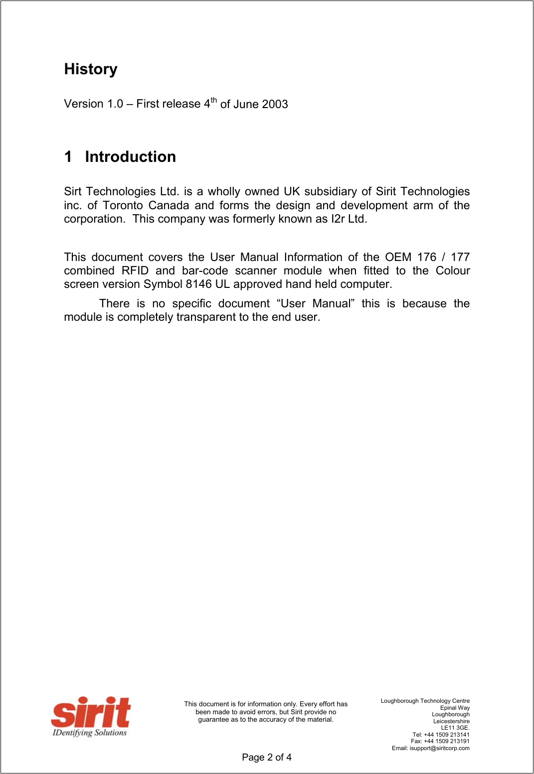                                      Loughborough Technology Centre   Epinal Way   Loughborough   Leicestershire   LE11 3GE.    Tel: +44 1509 213141    Fax: +44 1509 213191   Email: isupport@siritcorp.com  Page 2 of 4   This document is for information only. Every effort has been made to avoid errors, but Sirit provide no guarantee as to the accuracy of the material.  History  Version 1.0 – First release 4th of June 2003  1 Introduction  Sirt Technologies Ltd. is a wholly owned UK subsidiary of Sirit Technologies inc. of Toronto Canada and forms the design and development arm of the corporation.  This company was formerly known as I2r Ltd.     This document covers the User Manual Information of the OEM 176 / 177 combined RFID and bar-code scanner module when fitted to the Colour screen version Symbol 8146 UL approved hand held computer.   There is no specific document “User Manual” this is because the module is completely transparent to the end user.                       