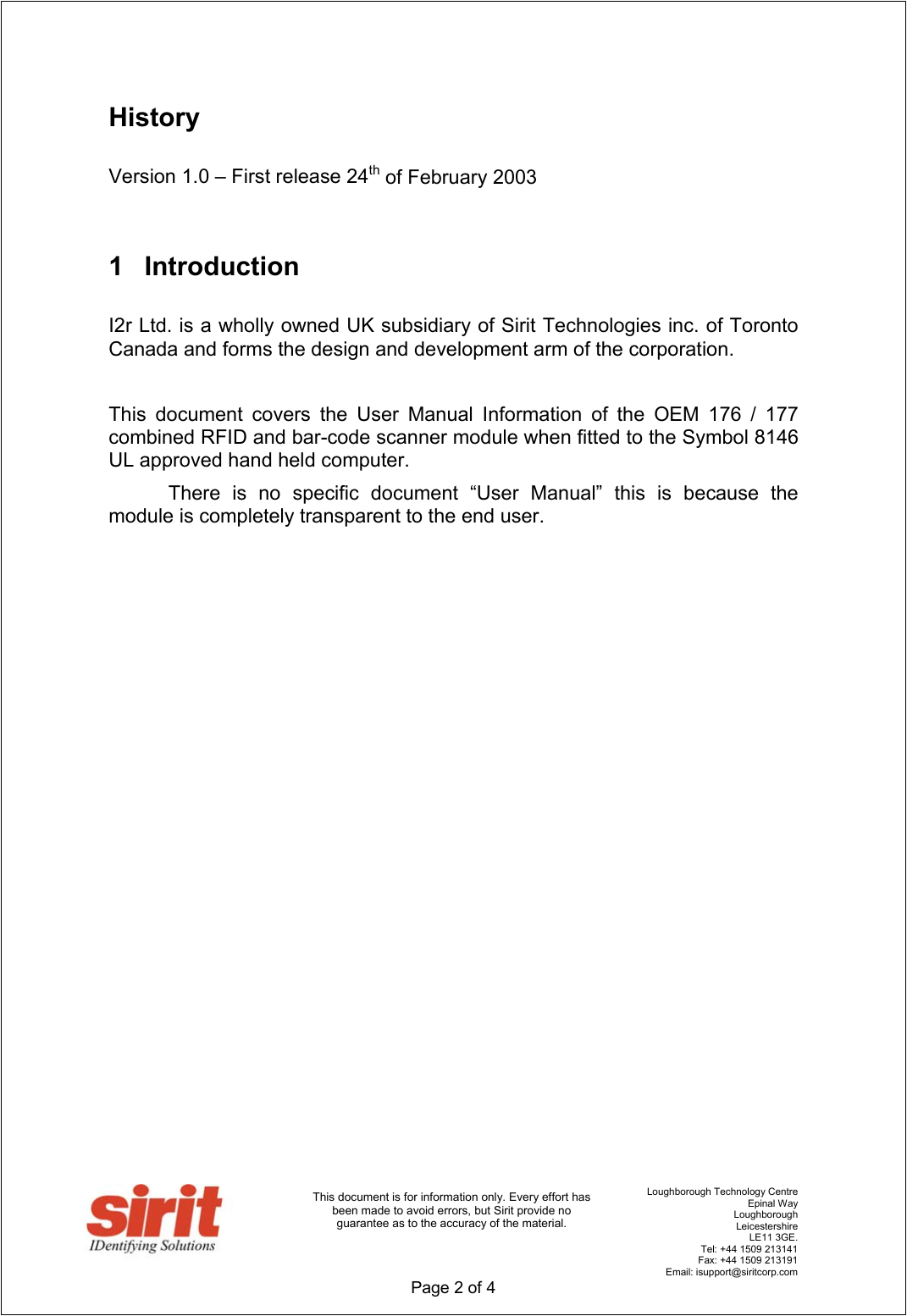                                      Loughborough Technology Centre   Epinal Way   Loughborough   Leicestershire   LE11 3GE.    Tel: +44 1509 213141    Fax: +44 1509 213191   Email: isupport@siritcorp.com  Page 2 of 4   This document is for information only. Every effort has been made to avoid errors, but Sirit provide no guarantee as to the accuracy of the material.  History  Version 1.0 – First release 24th of February 2003  1 Introduction  I2r Ltd. is a wholly owned UK subsidiary of Sirit Technologies inc. of Toronto Canada and forms the design and development arm of the corporation.    This document covers the User Manual Information of the OEM 176 / 177 combined RFID and bar-code scanner module when fitted to the Symbol 8146 UL approved hand held computer.   There is no specific document “User Manual” this is because the module is completely transparent to the end user.                       