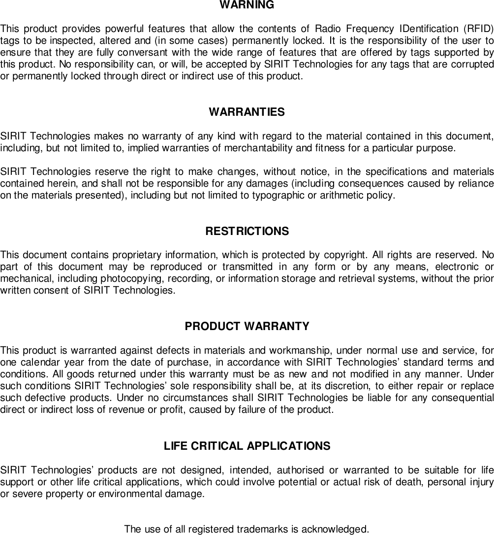 WARNINGThis product provides powerful features that allow the contents of Radio Frequency IDentification (RFID)tags to be inspected, altered and (in some cases) permanently locked. It is the responsibility of the user toensure that they are fully conversant with the wide range of features that are offered by tags supported bythis product. No responsibility can, or will, be accepted by SIRIT Technologies for any tags that are corruptedor permanently locked through direct or indirect use of this product.WARRANTIESSIRIT Technologies makes no warranty of any kind with regard to the material contained in this document,including, but not limited to, implied warranties of merchantability and fitness for a particular purpose.SIRIT Technologies reserve the right to make changes, without notice, in the specifications and materialscontained herein, and shall not be responsible for any damages (including consequences caused by relianceon the materials presented), including but not limited to typographic or arithmetic policy.RESTRICTIONSThis document contains proprietary information, which is protected by copyright. All rights are reserved. Nopart of this document may be reproduced or transmitted in any form or by any means, electronic ormechanical, including photocopying, recording, or information storage and retrieval systems, without the priorwritten consent of SIRIT Technologies.PRODUCT WARRANTYThis product is warranted against defects in materials and workmanship, under normal use and service, forone calendar year from the date of purchase, in accordance with SIRIT Technologies’ standard terms andconditions. All goods returned under this warranty must be as new and not modified in any manner. Undersuch conditions SIRIT Technologies’ sole responsibility shall be, at its discretion, to either repair or replacesuch defective products. Under no circumstances shall SIRIT Technologies be liable for any consequentialdirect or indirect loss of revenue or profit, caused by failure of the product.LIFE CRITICAL APPLICATIONSSIRIT Technologies’ products are not designed, intended, authorised or warranted to be suitable for lifesupport or other life critical applications, which could involve potential or actual risk of death, personal injuryor severe property or environmental damage.The use of all registered trademarks is acknowledged.